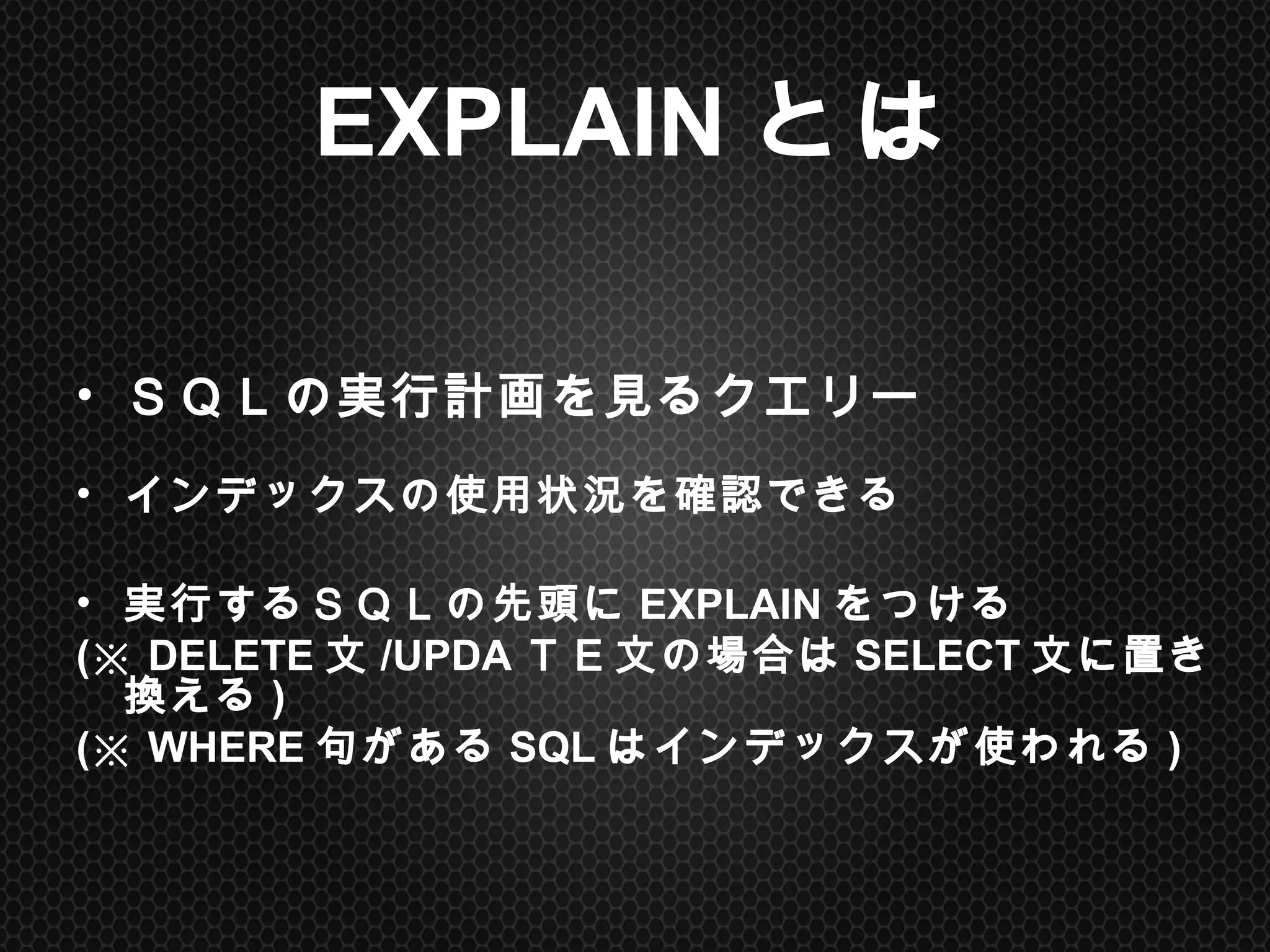 EXPLAINとは	
•  ＳＱＬの実行計画を見るクエリー
•  インデックスの使用状況を確認できる
•  実行するＳＱＬの先頭にEXPLAINをつける
(※ DELETE文/UPDAＴＥ文の場合はSELECT文に置き換える)
(※ WHERE句があるSQLはインデックスが使われる)
 