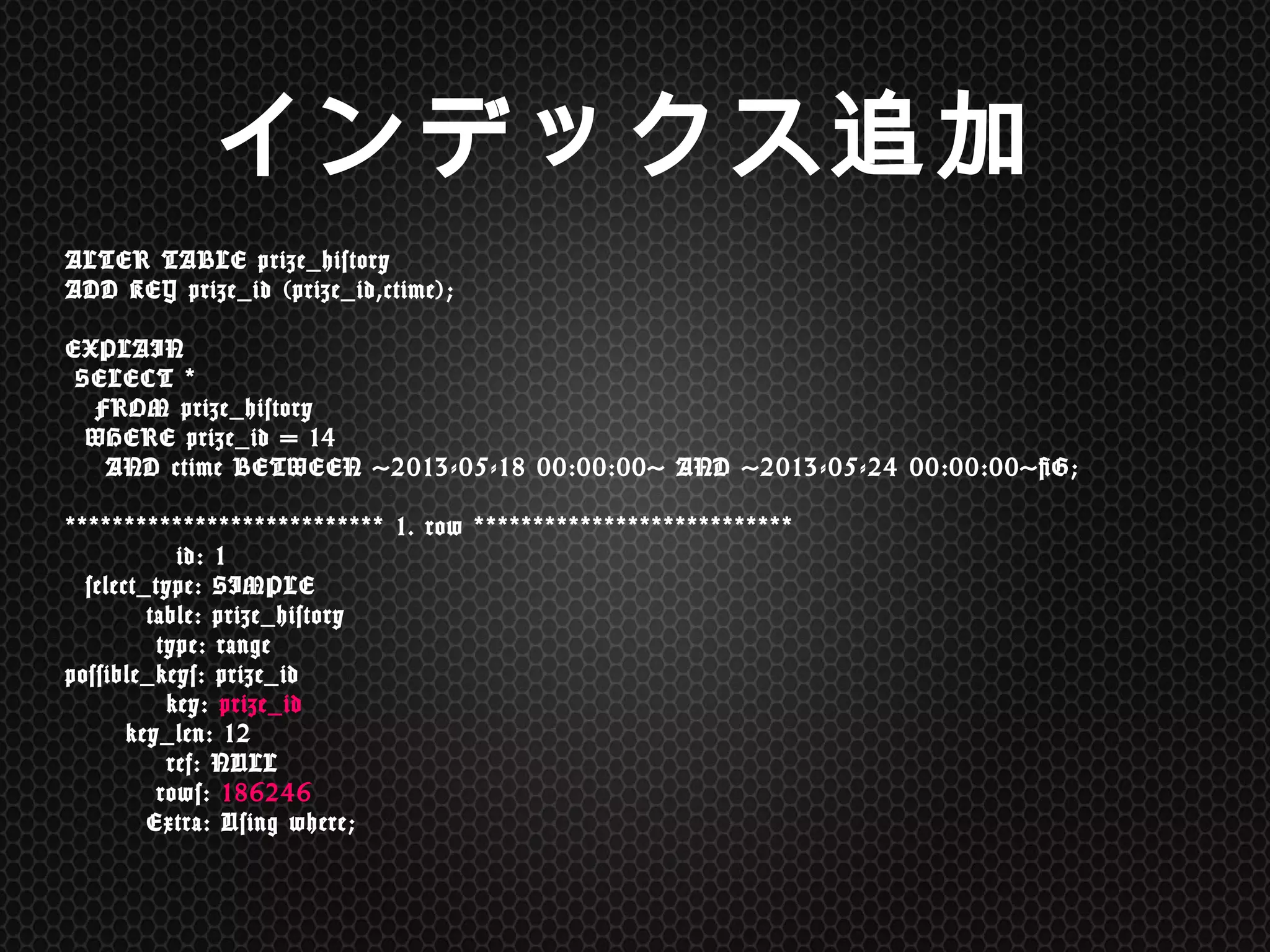 ALTER	
 TABLE	
 prize_history	
  
ADD	
 KEY	
 prize_id	
 (prize_id,ctime); 
 
EXPLAIN 
	
 SELECT	
 *	
 	
  
	
 	
 	
 FROM	
 prize_history	
  
	
 	
 WHERE	
 prize_id	
 =	
 14	
  
	
 	
 	
 	
 AND	
 ctime	
 BETWEEN	
 '2013-05-18	
 00:00:00'	
 AND	
 '2013-05-24	
 00:00:00'G; 
 
***************************	
 1.	
 row	
 *************************** 
	
 	
 	
 	
 	
 	
 	
 	
 	
 	
 	
 id:	
 1 
	
 	
 select_type:	
 SIMPLE 
	
 	
 	
 	
 	
 	
 	
 	
 table:	
 prize_history 
	
 	
 	
 	
 	
 	
 	
 	
 	
 type:	
 range 
possible_keys:	
 prize_id 
	
 	
 	
 	
 	
 	
 	
 	
 	
 	
 key:	
 prize_id 
	
 	
 	
 	
 	
 	
 key_len:	
 12 
	
 	
 	
 	
 	
 	
 	
 	
 	
 	
 ref:	
 NULL 
	
 	
 	
 	
 	
 	
 	
 	
 	
 rows:	
 186246 
	
 	
 	
 	
 	
 	
 	
 	
 Extra:	
 Using	
 where;	
 
インデックス追加	
 