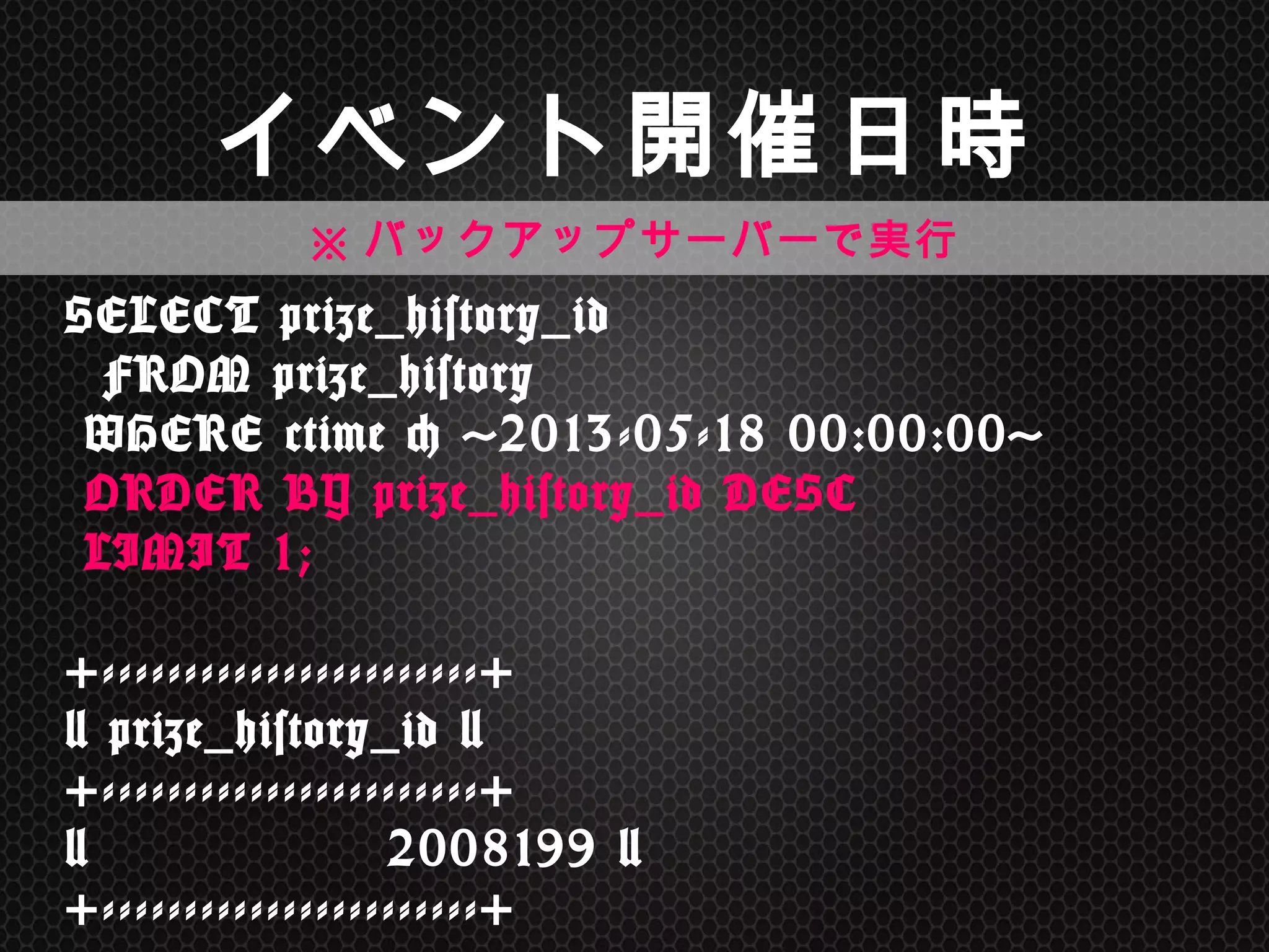SELECT	
 prize_history_id	
  
	
 	
 FROM	
 prize_history 
	
 WHERE	
 ctime	
 <	
 '2013-05-18	
 00:00:00'	
  
	
 ORDER	
 BY	
 prize_history_id	
 DESC	
  
	
 LIMIT	
 1; 
 
+-----------------------+ 
|	
 prize_history_id	
 | 
+-----------------------+ 
|	
 	
 	
 	
 	
 	
 	
 	
 	
 	
 	
 	
 	
 	
 	
 2008199	
 | 
+-----------------------+	
 
イベント開催日時	
※バックアップサーバーで実行	
 