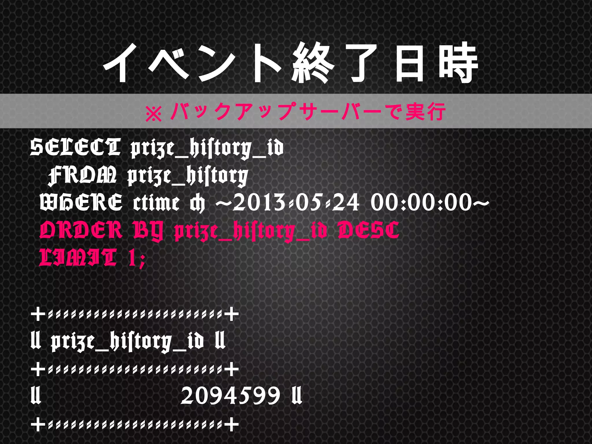 SELECT	
 prize_history_id	
  
	
 	
 FROM	
 prize_history 
	
 WHERE	
 ctime	
 <	
 '2013-05-24	
 00:00:00'	
  
	
 ORDER	
 BY	
 prize_history_id	
 DESC	
  
	
 LIMIT	
 1; 
 
+-----------------------+ 
|	
 prize_history_id	
 | 
+-----------------------+ 
|	
 	
 	
 	
 	
 	
 	
 	
 	
 	
 	
 	
 	
 	
 	
 2094599	
 | 
+-----------------------+	
 
イベント終了日時	
※バックアップサーバーで実行	
 