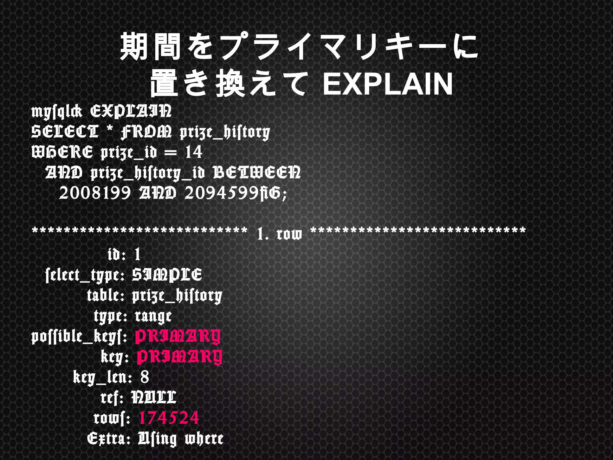 mysql>	
 EXPLAIN	
  
SELECT	
 *	
 FROM	
 prize_history	
  
WHERE	
 prize_id	
 =	
 14	
  
	
 	
 AND	
 prize_history_id	
 BETWEEN	
  
	
 	
 	
 	
 2008199	
 AND	
 2094599G; 
 
***************************	
 1.	
 row	
 *************************** 
	
 	
 	
 	
 	
 	
 	
 	
 	
 	
 	
 id:	
 1 
	
 	
 select_type:	
 SIMPLE 
	
 	
 	
 	
 	
 	
 	
 	
 table:	
 prize_history 
	
 	
 	
 	
 	
 	
 	
 	
 	
 type:	
 range 
possible_keys:	
 PRIMARY 
	
 	
 	
 	
 	
 	
 	
 	
 	
 	
 key:	
 PRIMARY 
	
 	
 	
 	
 	
 	
 key_len:	
 8 
	
 	
 	
 	
 	
 	
 	
 	
 	
 	
 ref:	
 NULL 
	
 	
 	
 	
 	
 	
 	
 	
 	
 rows:	
 174524 
	
 	
 	
 	
 	
 	
 	
 	
 Extra:	
 Using	
 where	
 
期間をプライマリキーに
置き換えてEXPLAIN
 