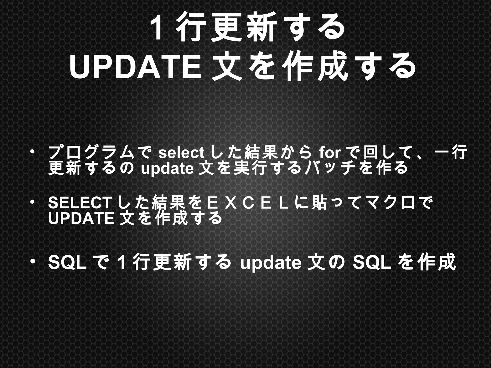 １行更新する
UPDATE文を作成する	
•  プログラムでselectした結果からforで回して、一行更新する
のupdate文を実行するバッチを作る
•  SELECTした結果をＥＸＣＥＬに貼ってマクロでUPDATE文を作
成する
•  SQLで1行更新するupdate文のSQLを作成	
 