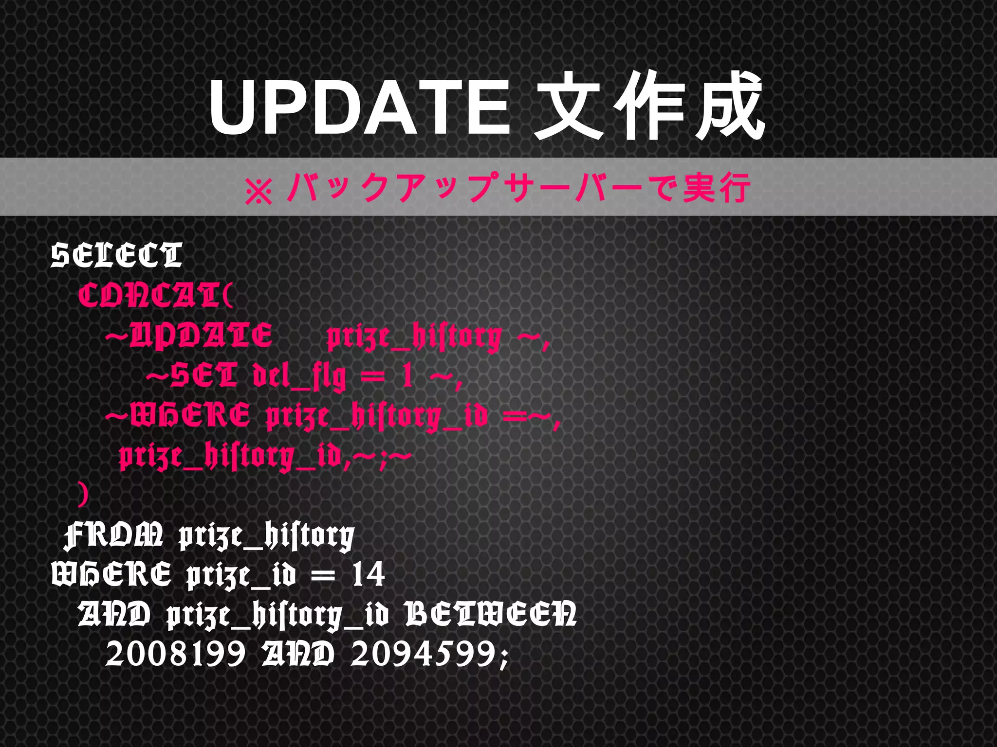 SELECT 
	
 	
 CONCAT( 
	
 	
 	
 	
 'UPDATE　prize_history	
 ', 
	
 	
 	
 	
 	
 	
 	
 'SET	
 del_flg	
 =	
 1	
 ', 
	
 	
 	
 	
 'WHERE	
 prize_history_id	
 =', 
	
 	
 	
 	
 	
 prize_history_id,';' 
	
 	
 ) 
	
 FROM	
 prize_history	
  
WHERE	
 prize_id	
 =	
 14	
  
	
 	
 AND	
 prize_history_id	
 BETWEEN	
  
	
 	
 	
 	
 2008199	
 AND	
 2094599;	
 
UPDATE文作成	
※バックアップサーバーで実行	
 