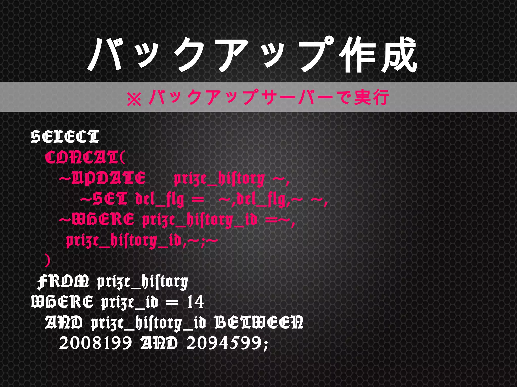バックアップ作成	
SELECT 
	
 	
 CONCAT( 
	
 	
 	
 	
 'UPDATE　prize_history	
 ', 
	
 	
 	
 	
 	
 	
 	
 'SET	
 del_flg	
 =	
 	
 ',del_flg,'	
 ', 
	
 	
 	
 	
 'WHERE	
 prize_history_id	
 =', 
	
 	
 	
 	
 	
 prize_history_id,';' 
	
 	
 ) 
	
 FROM	
 prize_history	
  
WHERE	
 prize_id	
 =	
 14	
  
	
 	
 AND	
 prize_history_id	
 BETWEEN	
  
	
 	
 	
 	
 2008199	
 AND	
 2094599;	
 
※バックアップサーバーで実行	
 