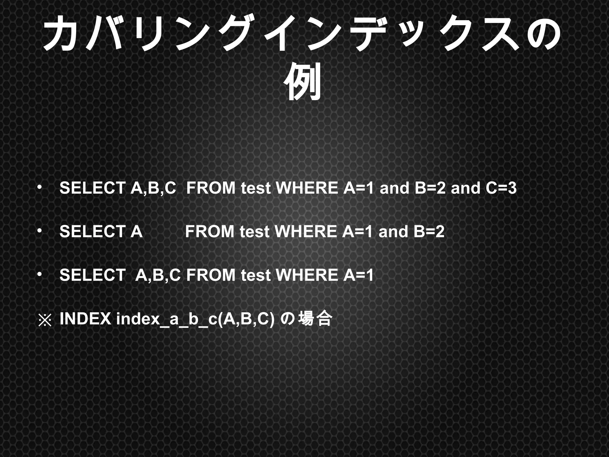 カバリングインデックスの例	
•  SELECT A,B,C FROM test WHERE A=1 and B=2 and C=3
•  SELECT A FROM test WHERE A=1 and B=2
•  SELECT A,B,C FROM test WHERE A=1
※ INDEX index_a_b_c(A,B,C)の場合	
 