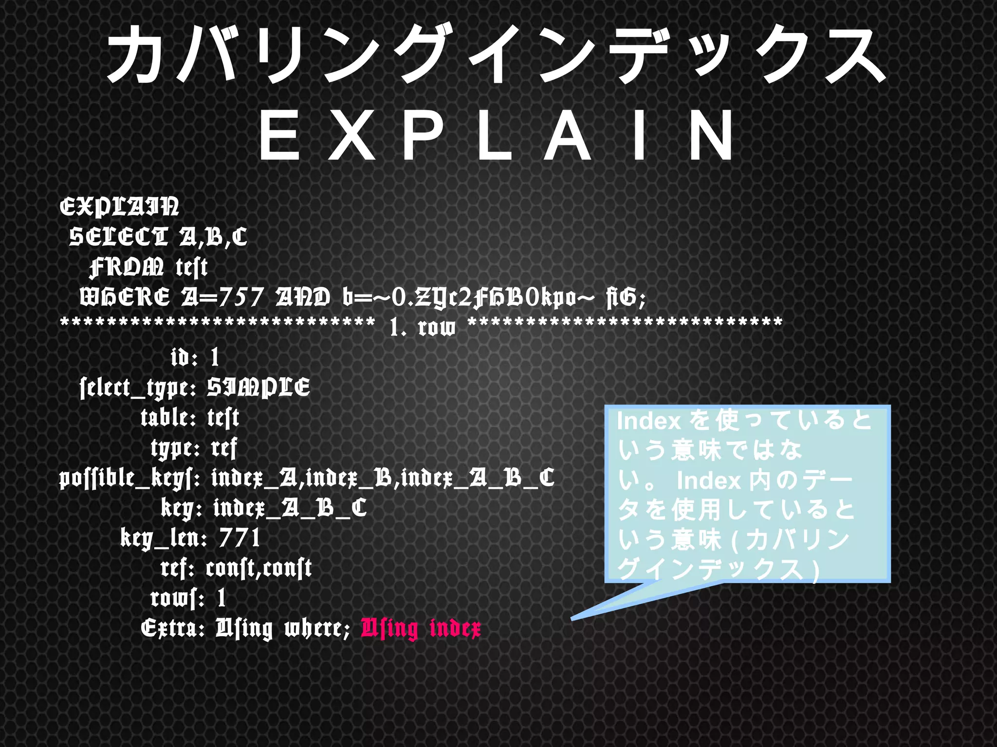 カバリングインデックス
ＥＸＰＬＡＩＮ	
EXPLAIN	
 	
 
	
 SELECT	
 A,B,C	
 	
 
	
 	
 	
 FROM	
 test	
 	
 
	
 	
 WHERE	
 A=757	
 AND	
 b='0.ZYc2FHB0kpo'	
 G;	
 	
 	
 	
 	
 	
 	
 	
 	
 	
 	
 	
 	
 	
 	
 	
 	
 	
 	
 
***************************	
 1.	
 row	
 ***************************	
 
	
 	
 	
 	
 	
 	
 	
 	
 	
 	
 	
 id:	
 1	
 
	
 	
 select_type:	
 SIMPLE	
 
	
 	
 	
 	
 	
 	
 	
 	
 table:	
 test	
 
	
 	
 	
 	
 	
 	
 	
 	
 	
 type:	
 ref	
 
possible_keys:	
 index_A,index_B,index_A_B_C	
 
	
 	
 	
 	
 	
 	
 	
 	
 	
 	
 key:	
 index_A_B_C	
 
	
 	
 	
 	
 	
 	
 key_len:	
 771	
 
	
 	
 	
 	
 	
 	
 	
 	
 	
 	
 ref:	
 const,const	
 
	
 	
 	
 	
 	
 	
 	
 	
 	
 rows:	
 1	
 
	
 	
 	
 	
 	
 	
 	
 	
 Extra:	
 Using	
 where;	
 Using	
 index	
 
Indexを使っているという
意味ではない。Index内
のデータを使用している
という意味(カバリングイ
ンデックス)
 