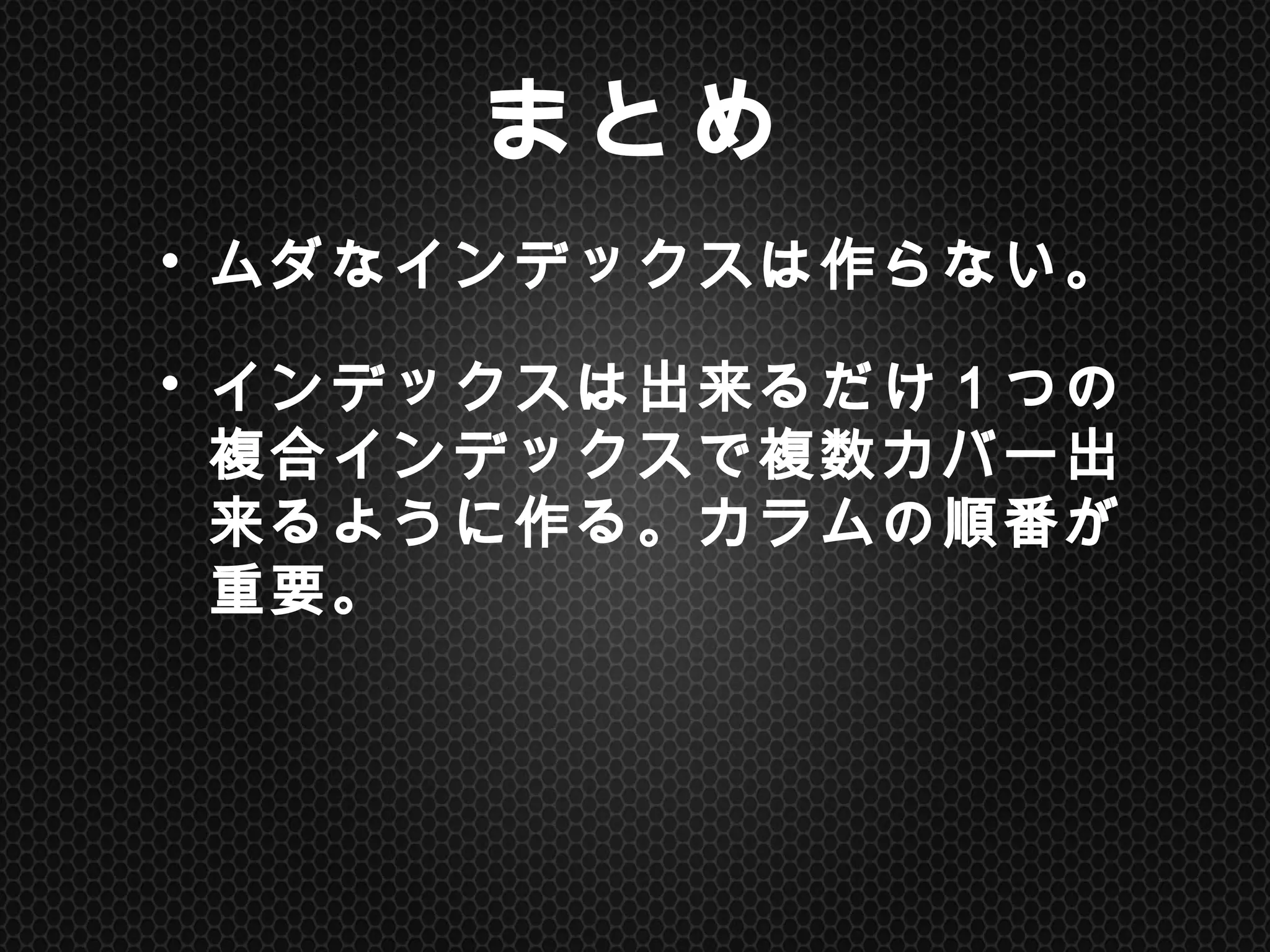 まとめ	
•  ムダなインデックスは作らない。	
 
•  インデックスは出来るだけ１つの複合
インデックスで複数カバー出来るよう
に作る。カラムの順番が重要。	
 
	
 
 
