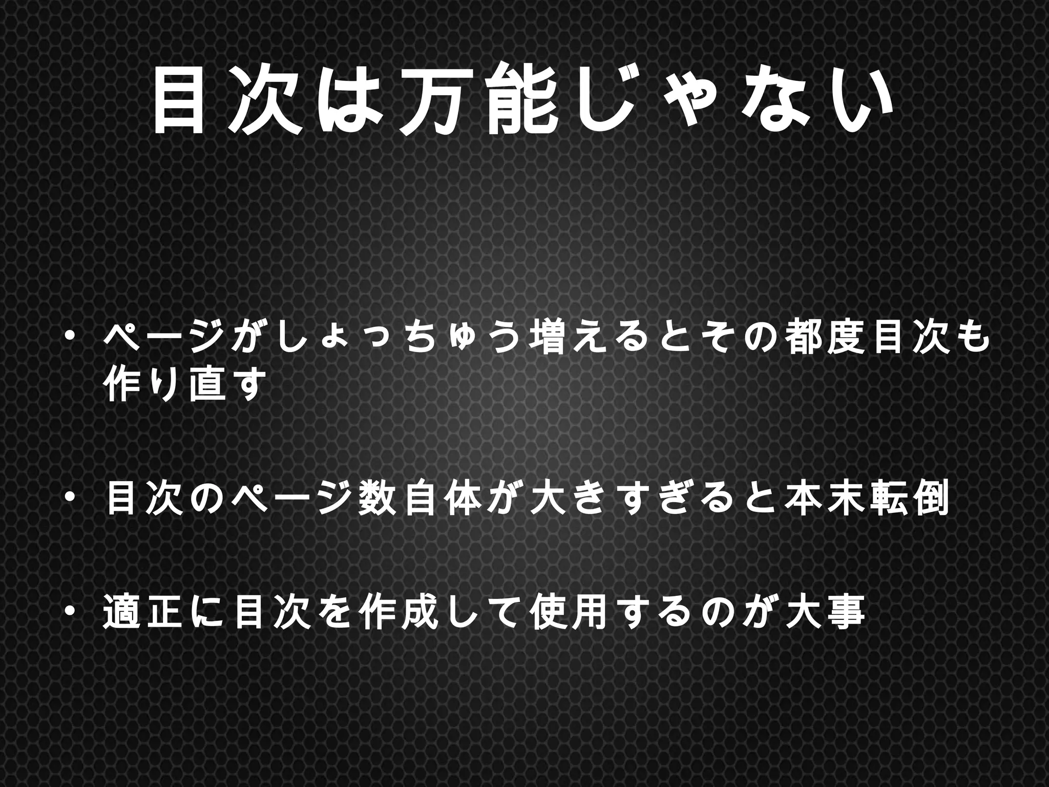 目次は万能じゃない	
•  ページがしょっちゅう増えるとその都度目次も作り直す
•  目次のページ数自体が大きすぎると本末転倒
•  適正に目次を作成して使用するのが大事	
 