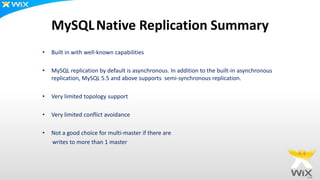 MySQLNative Replication Summary
• Built in with well-known capabilities
• MySQL replication by default is asynchronous. In addition to the built-in asynchronous
replication, MySQL 5.5 and above supports semi-synchronous replication.
• Very limited topology support
• Very limited conflict avoidance
• Not a good choice for multi-master if there are
writes to more than 1 master
 