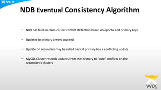 NDB Eventual Consistency Algorithm
• NDB has built-in cross-cluster conflict detection based on epochs and primary keys
• Updates to primary always succeed
• Update on secondary may be rolled back if primary has a conflicting update
• MySQL Cluster resends updates from the primary to “cure” conflicts on the
secondary's clusters
 