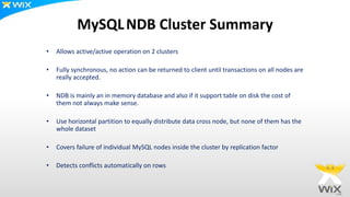 MySQLNDB Cluster Summary
• Allows active/active operation on 2 clusters
• Fully synchronous, no action can be returned to client until transactions on all nodes are
really accepted.
• NDB is mainly an in memory database and also if it support table on disk the cost of
them not always make sense.
• Use horizontal partition to equally distribute data cross node, but none of them has the
whole dataset
• Covers failure of individual MySQL nodes inside the cluster by replication factor
• Detects conflicts automatically on rows
 