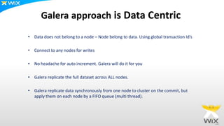 Galera approach is Data Centric
• Data does not belong to a node – Node belong to data. Using global transaction Id’s
• Connect to any nodes for writes
• No headache for auto increment. Galera will do it for you
• Galera replicate the full dataset across ALL nodes.
• Galera replicate data synchronously from one node to cluster on the commit, but
apply them on each node by a FIFO queue (multi thread).
 