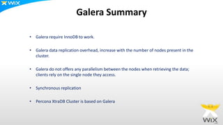 Galera Summary
• Galera require InnoDB to work.
• Galera data replication overhead, increase with the number of nodes present in the
cluster.
• Galera do not offers any parallelism between the nodes when retrieving the data;
clients rely on the single node they access.
• Synchronous replication
• Percona XtraDB Cluster is based on Galera
 