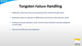 Tungsten Failure Handling
• Replication stops and resumes automatically when network link goes down
• Replication stops on replicator or DBMS failure and recovers after operator restart
• Conflicts can break replication. Auto increment keys should be manually configured
on each node
• Have his own filters for data replication
 