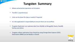 Tungsten Summary
• Allows active/active operation on N clusters
• Transfer is asynchronous
• Links can be down for days or weeks if required
• It is the application’s responsibility to ensure there are no conflicts
• Tungsten Replicator can replicate data from MySQL to MongoDB, Oracle, NuoDB,
Vertica and others
• Tungsten allows replication from Oracle by using Change Data Capture (CDC).
Destination DBMS can be MySQL or Oracle
 