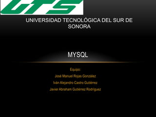 Equipo:
José Manuel Rojas González
Iván Alejandro Castro Gutiérrez
Javier Abraham Gutiérrez Rodríguez
MYSQL
UNIVERSIDAD TECNOLÓGICA DEL SUR DE
SONORA
 