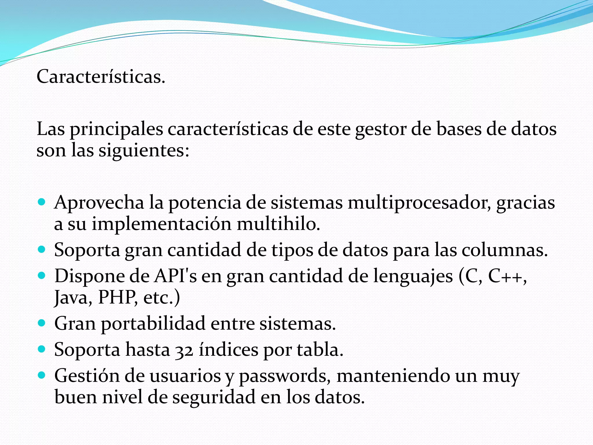 Características.
Las principales características de este gestor de bases de datos
son las siguientes:
 Aprovecha la potencia de sistemas multiprocesador, gracias
a su implementación multihilo.
 Soporta gran cantidad de tipos de datos para las columnas.
 Dispone de API's en gran cantidad de lenguajes (C, C++,
Java, PHP, etc.)
 Gran portabilidad entre sistemas.
 Soporta hasta 32 índices por tabla.
 Gestión de usuarios y passwords, manteniendo un muy
buen nivel de seguridad en los datos.
 