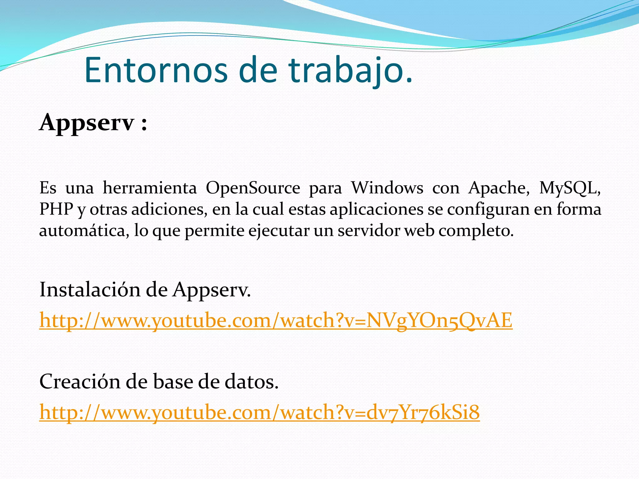 Entornos de trabajo.
Appserv :
Es una herramienta OpenSource para Windows con Apache, MySQL,
PHP y otras adiciones, en la cual estas aplicaciones se configuran en forma
automática, lo que permite ejecutar un servidor web completo.
Instalación de Appserv.
http://www.youtube.com/watch?v=NVgYOn5QvAE
Creación de base de datos.
http://www.youtube.com/watch?v=dv7Yr76kSi8
 