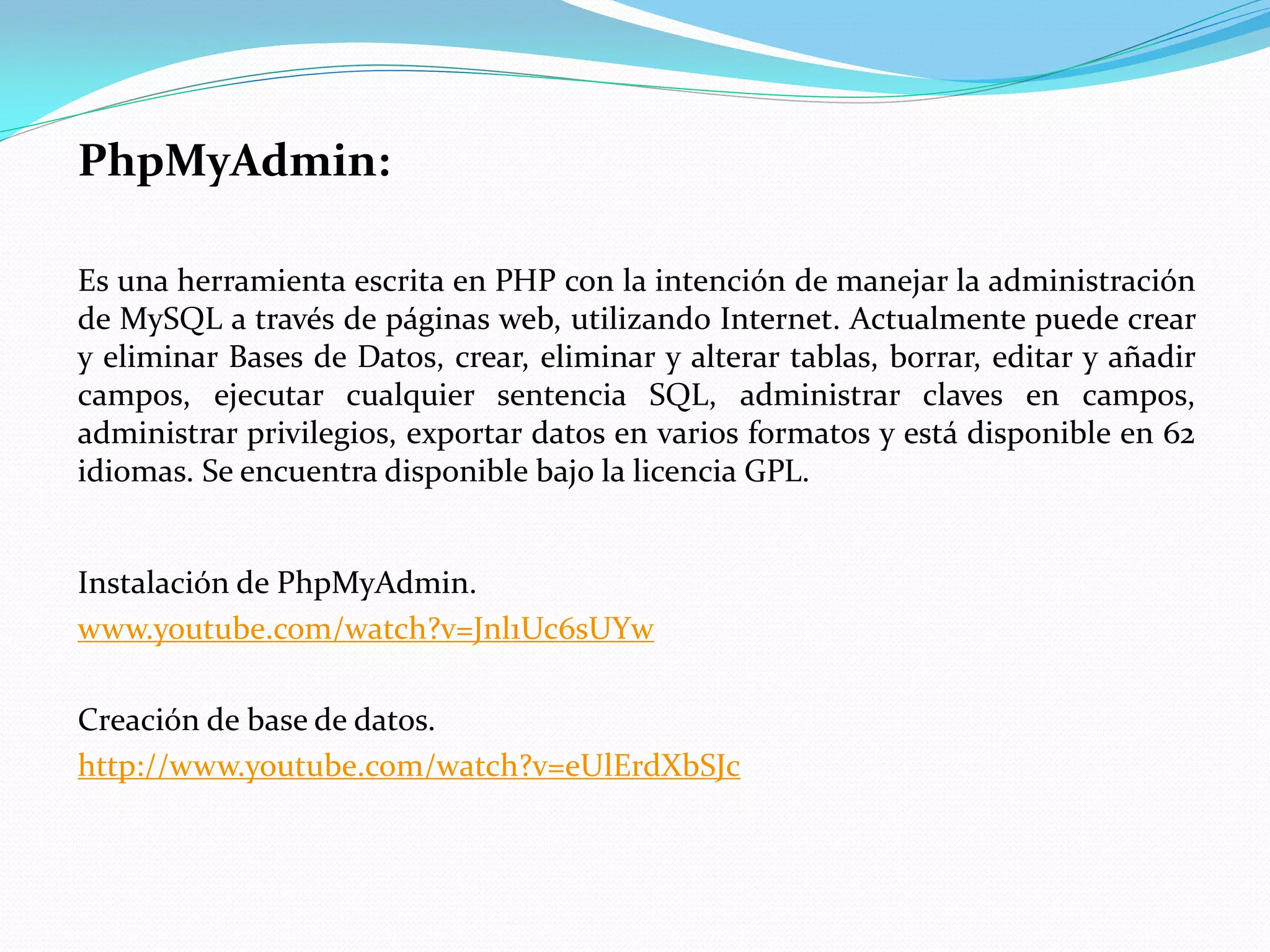 PhpMyAdmin:
Es una herramienta escrita en PHP con la intención de manejar la administración
de MySQL a través de páginas web, utilizando Internet. Actualmente puede crear
y eliminar Bases de Datos, crear, eliminar y alterar tablas, borrar, editar y añadir
campos, ejecutar cualquier sentencia SQL, administrar claves en campos,
administrar privilegios, exportar datos en varios formatos y está disponible en 62
idiomas. Se encuentra disponible bajo la licencia GPL.
Instalación de PhpMyAdmin.
www.youtube.com/watch?v=Jnl1Uc6sUYw
Creación de base de datos.
http://www.youtube.com/watch?v=eUlErdXbSJc
 