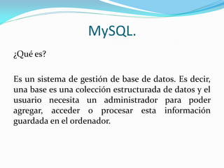 MySQL.
¿Qué es?
Es un sistema de gestión de base de datos. Es decir,
una base es una colección estructurada de datos y el
usuario necesita un administrador para poder
agregar, acceder o procesar esta información
guardada en el ordenador.
 