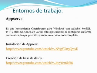 Entornos de trabajo.
Appserv :
Es una herramienta OpenSource para Windows con Apache, MySQL,
PHP y otras adiciones, en la cual estas aplicaciones se configuran en forma
automática, lo que permite ejecutar un servidor web completo.
Instalación de Appserv.
http://www.youtube.com/watch?v=NVgYOn5QvAE
Creación de base de datos.
http://www.youtube.com/watch?v=dv7Yr76kSi8
 