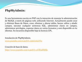 PhpMyAdmin:
Es una herramienta escrita en PHP con la intención de manejar la administración
de MySQL a través de páginas web, utilizando Internet. Actualmente puede crear
y eliminar Bases de Datos, crear, eliminar y alterar tablas, borrar, editar y añadir
campos, ejecutar cualquier sentencia SQL, administrar claves en campos,
administrar privilegios, exportar datos en varios formatos y está disponible en 62
idiomas. Se encuentra disponible bajo la licencia GPL.
Instalación de PhpMyAdmin.
www.youtube.com/watch?v=Jnl1Uc6sUYw
Creación de base de datos.
http://www.youtube.com/watch?v=eUlErdXbSJc
 
