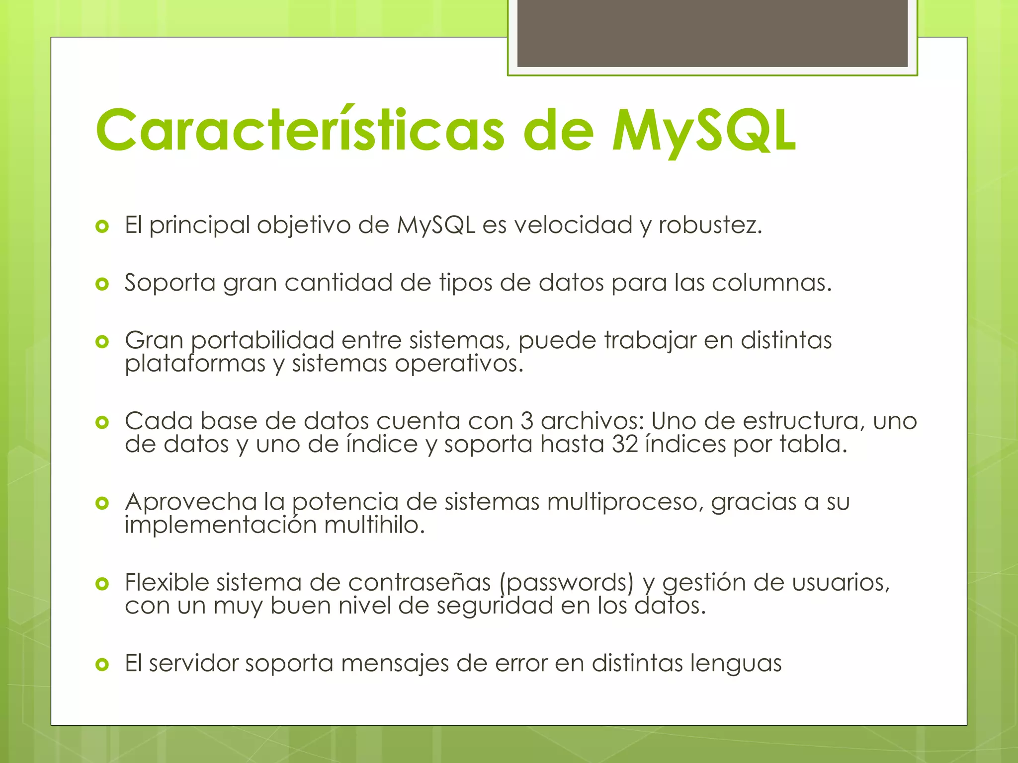Características de MySQL
 El principal objetivo de MySQL es velocidad y robustez.
 Soporta gran cantidad de tipos de datos para las columnas.
 Gran portabilidad entre sistemas, puede trabajar en distintas
plataformas y sistemas operativos.
 Cada base de datos cuenta con 3 archivos: Uno de estructura, uno
de datos y uno de índice y soporta hasta 32 índices por tabla.
 Aprovecha la potencia de sistemas multiproceso, gracias a su
implementación multihilo.
 Flexible sistema de contraseñas (passwords) y gestión de usuarios,
con un muy buen nivel de seguridad en los datos.
 El servidor soporta mensajes de error en distintas lenguas
 