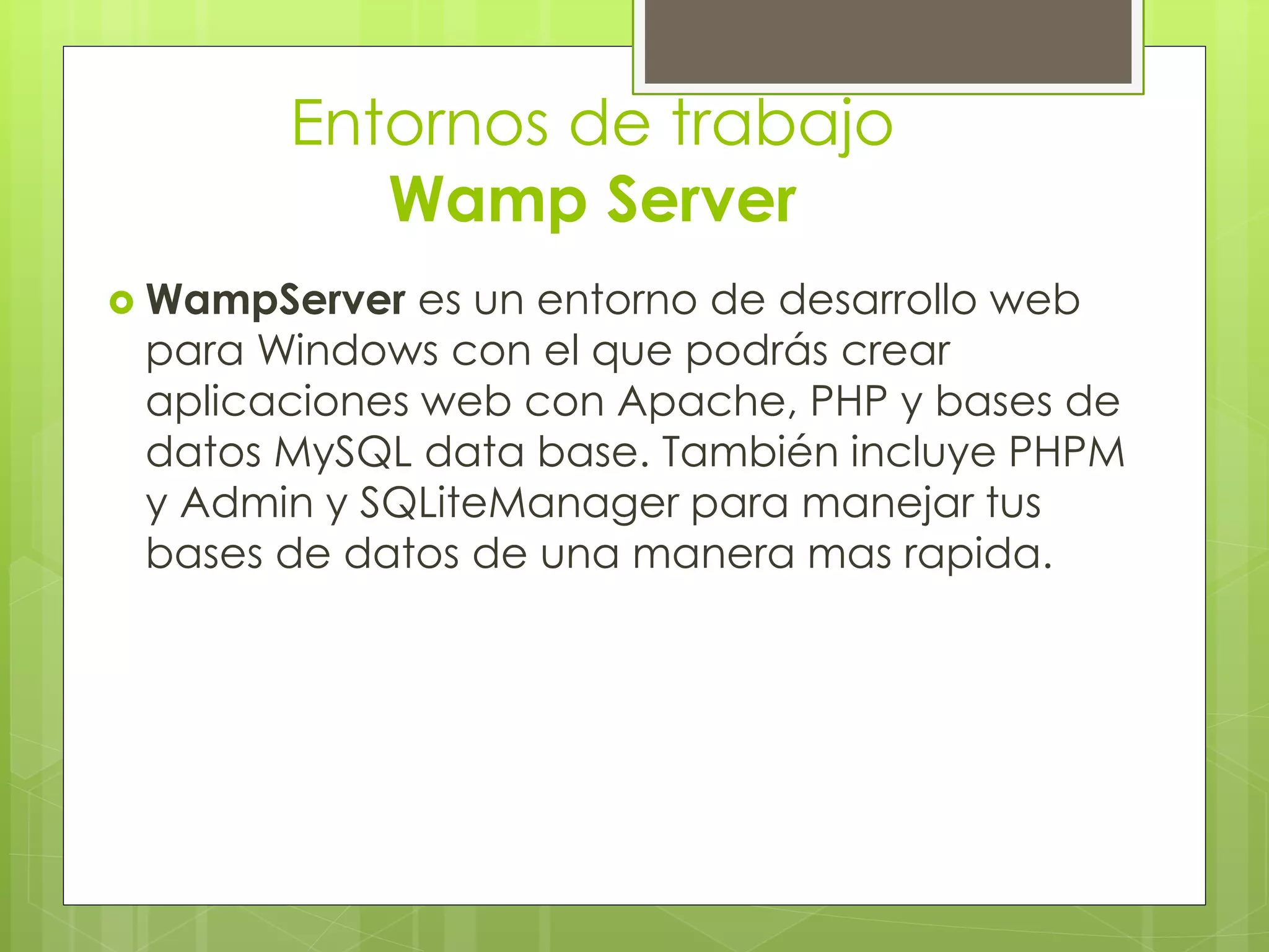 Entornos de trabajo
Wamp Server
 WampServer es un entorno de desarrollo web
para Windows con el que podrás crear
aplicaciones web con Apache, PHP y bases de
datos MySQL data base. También incluye PHPM
y Admin y SQLiteManager para manejar tus
bases de datos de una manera mas rapida.
 