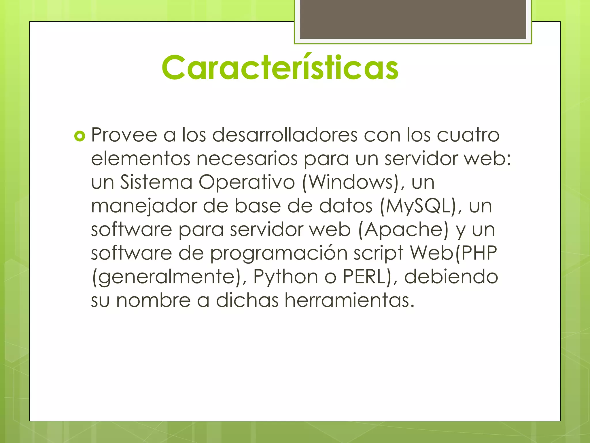 Características
 Provee a los desarrolladores con los cuatro
elementos necesarios para un servidor web:
un Sistema Operativo (Windows), un
manejador de base de datos (MySQL), un
software para servidor web (Apache) y un
software de programación script Web(PHP
(generalmente), Python o PERL), debiendo
su nombre a dichas herramientas.
 