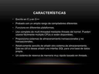 CARACTERÍSTICAS
• Escrito en C y en C++
• Probado con un amplio rango de compiladores diferentes
• Funciona en diferentes plataformas.
• Uso completo de multi-threaded mediante threads del kernel. Pueden
usarse fácilmente multiple CPUs si están disponibles.
• Proporciona sistemas de almacenamiento transaccionales y no
transaccionales.
• Relativamente sencillo de añadir otro sistema de almacenamiento.
Esto es útil si desea añadir una interfaz SQL para una base de datos
propia.
• Un sistema de reserva de memoria muy rápido basado en threads.
 