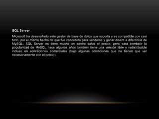SQL Server
Microsoft ha desarrollado este gestor de base de datos que soporta y es compatible con casi
todo, por el mismo hecho de que fue concebida para venderse y ganar dinero a diferencia de
MySQL. SQL Server no tiene mucho en contra salvo el precio, pero para combatir la
popularidad de MySQL hace algunos años también tiene una versión libre y redistribuible
incluso en aplicaciones comerciales (bajo algunas condiciones que no tienen que ver
necesariamente con el precio).
 