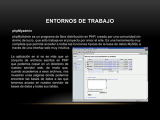 ENTORNOS DE TRABAJO
phpMyadmin
phpMyAdmin es un programa de libre distribución en PHP, creado por una comunidad sin
ánimo de lucro, que sólo trabaja en el proyecto por amor al arte. Es una herramienta muy
completa que permite acceder a todas las funciones típicas de la base de datos MySQL a
través de una interfaz web muy intuitiva.
La aplicación en si no es más que un
conjunto de archivos escritos en PHP
que podemos copiar en un directorio de
nuestro servidor web, de modo que,
cuando accedemos a esos archivos, nos
muestran unas páginas donde podemos
encontrar las bases de datos a las que
tenemos acceso en nuestro servidor de
bases de datos y todas sus tablas.
 
