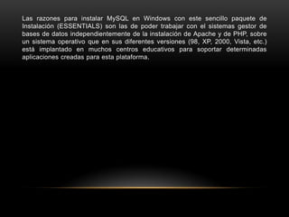 Las razones para instalar MySQL en Windows con este sencillo paquete de
Instalación (ESSENTIALS) son las de poder trabajar con el sistemas gestor de
bases de datos independientemente de la instalación de Apache y de PHP, sobre
un sistema operativo que en sus diferentes versiones (98, XP, 2000, Vista, etc.)
está implantado en muchos centros educativos para soportar determinadas
aplicaciones creadas para esta plataforma.
 