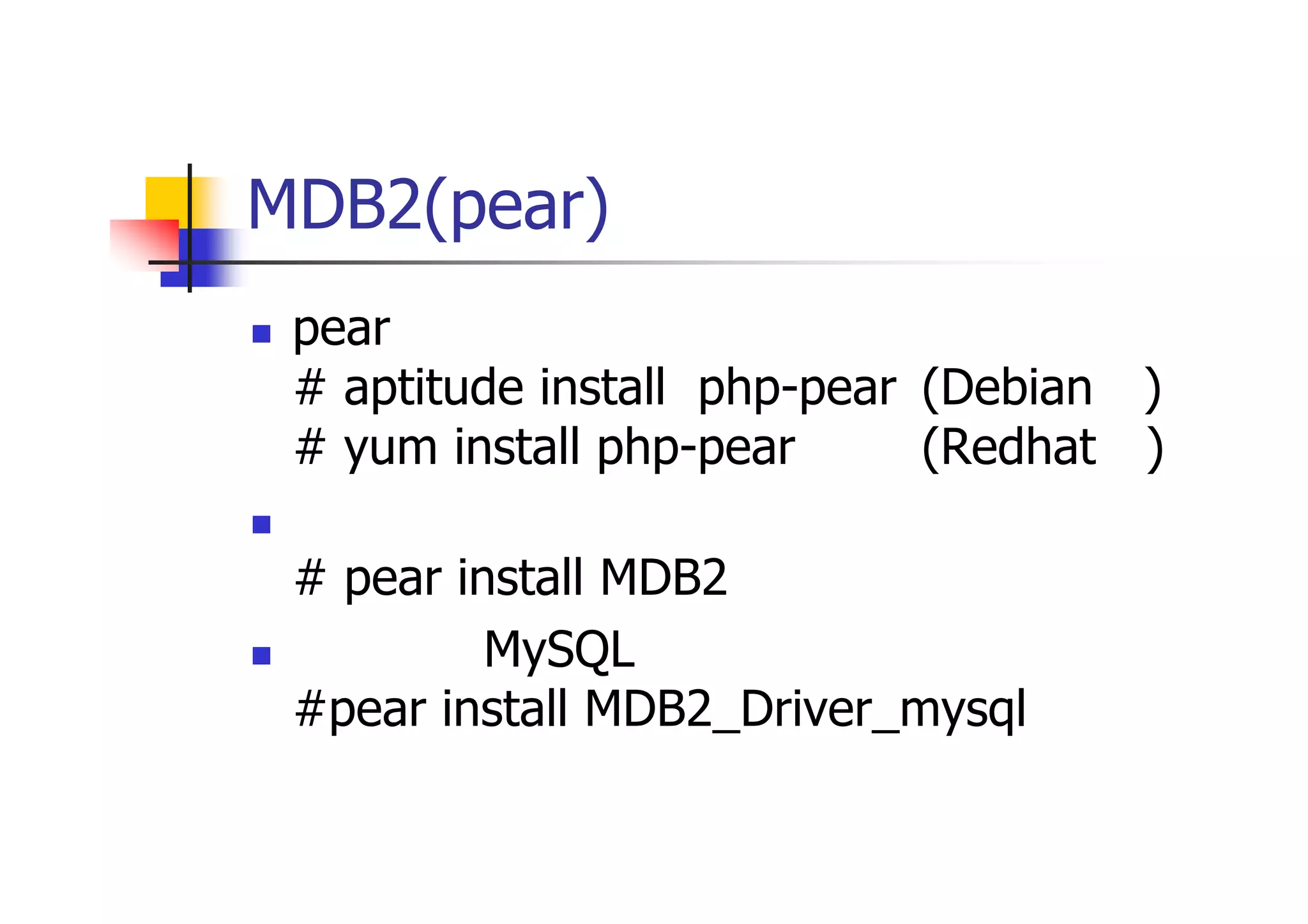 MDB2(pear)のインストール 
pearのインストール # aptitude install php-pear (Debian系) # yum install php-pear (Redhat系) 
本体 # pear install MDB2 
ドライバ（MySQL） #pear install MDB2_Driver_mysql  