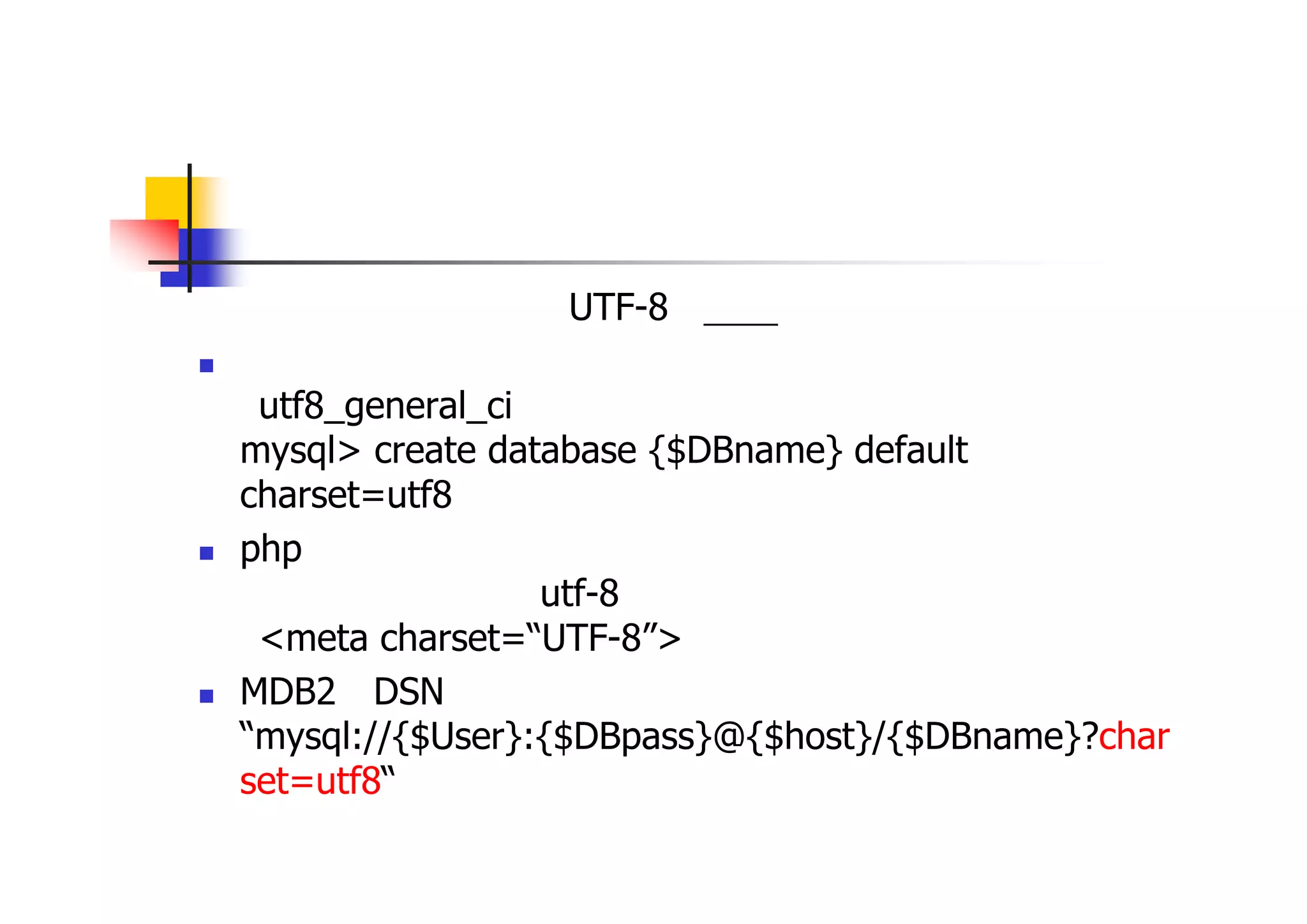 日本語対応 
基本方針として、すべてUTF-8に統一する 
データベースの作成 「utf8_general_ci」を選択 mysql> create database {$DBname} default charset=utf8 
phpファイル 文字コードとして、「utf-8」を指定 「<meta charset=“UTF-8”>」記述し、文字コードを明示する 
MDB2のDSN “mysql://{$User}:{$DBpass}@{$host}/{$DBname}?charset=utf8“ と、データベースの文字コードを指定  
