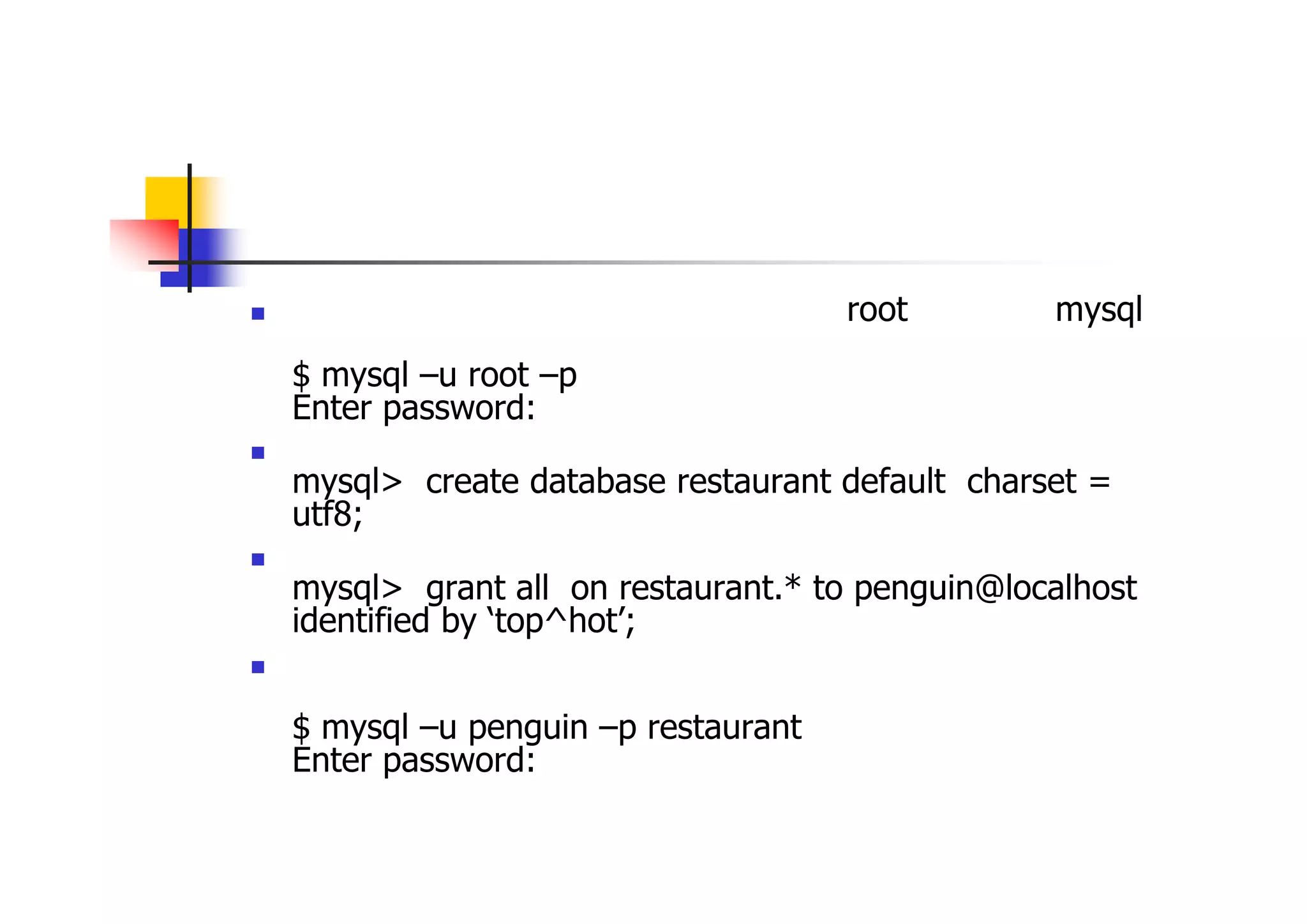 データベースとユーザ作成 
データベースとユーザを作成するため「root」ユーザでmysql サーバに接続 $ mysql –u root –p Enter password: （パスワード入力） 
データベース作成 mysql> create database restaurant default charset = utf8; 
上記のデータベースに接続するユーザ作成 mysql> grant all on restaurant.* to penguin@localhost identified by ‘top^hot’; 
一旦、切断し、上記で作成したデータベースに作成したユーザ で接続する $ mysql –u penguin –p restaurant Enter password: （パスワード入力） 
