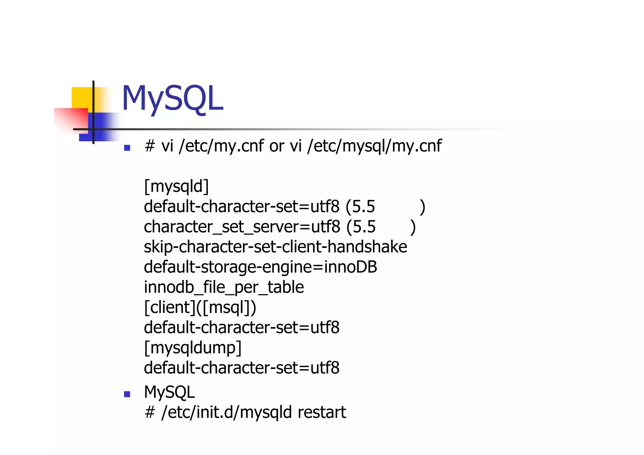 MySQL設定ファイル確認 
# vi /etc/my.cnf or vi /etc/mysql/my.cnf で、以下の追加。 [mysqld] default-character-set=utf8 (5.5より前) character_set_server=utf8 (5.5以降) skip-character-set-client-handshake default-storage-engine=innoDB innodb_file_per_table [client]([msql]) default-character-set=utf8 [mysqldump] default-character-set=utf8 
MySQL再起動 # /etc/init.d/mysqld restart  