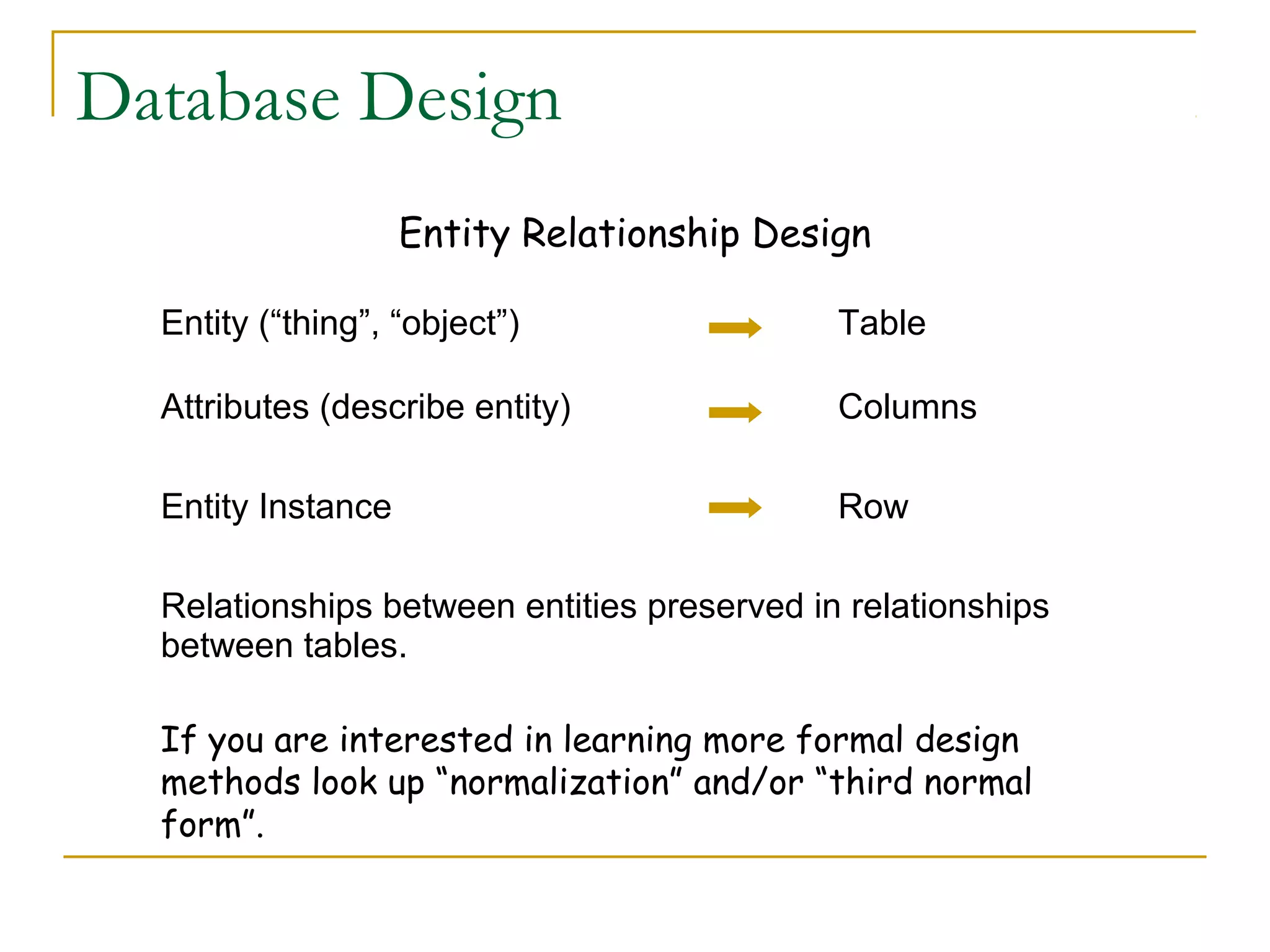 Database Design
Entity Relationship Design
Entity (“thing”, “object”)

Table

Attributes (describe entity)

Columns

Entity Instance

Row

Relationships between entities preserved in relationships
between tables.
If you are interested in learning more formal design
methods look up “normalization” and/or “third normal
form”.

 