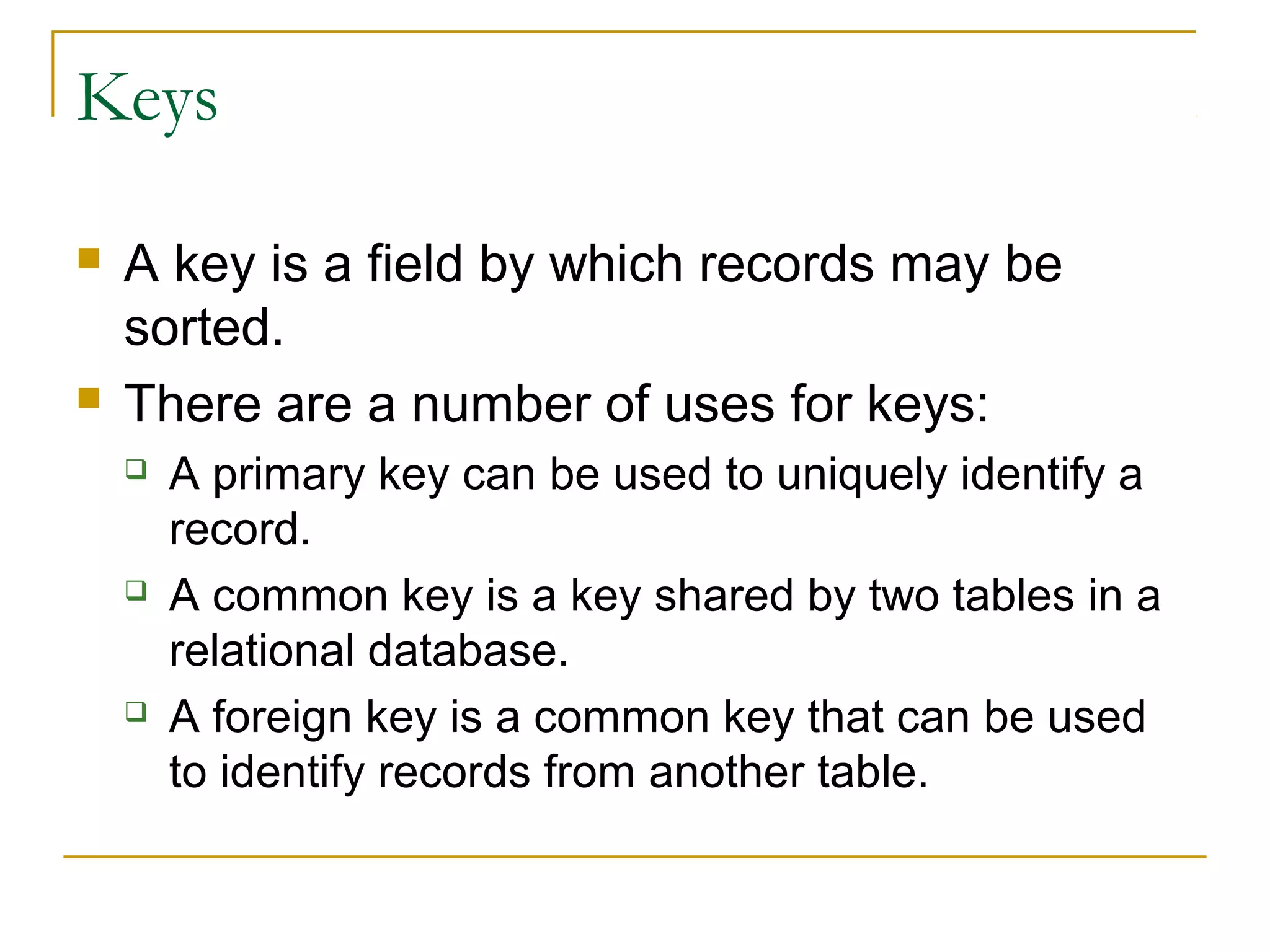 Keys




A key is a field by which records may be
sorted.
There are a number of uses for keys:






A primary key can be used to uniquely identify a
record.
A common key is a key shared by two tables in a
relational database.
A foreign key is a common key that can be used
to identify records from another table.

 