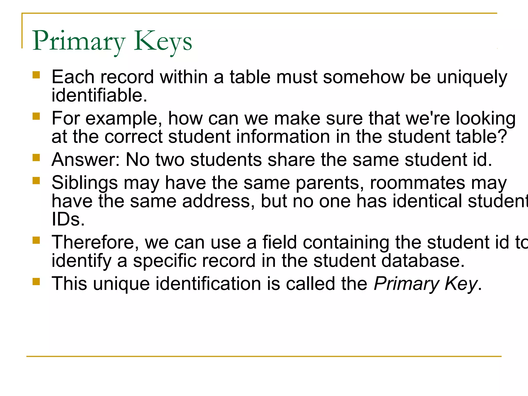 Primary Keys








Each record within a table must somehow be uniquely
identifiable.
For example, how can we make sure that we're looking
at the correct student information in the student table?
Answer: No two students share the same student id.
Siblings may have the same parents, roommates may
have the same address, but no one has identical student
IDs.
Therefore, we can use a field containing the student id to
identify a specific record in the student database.
This unique identification is called the Primary Key.

 