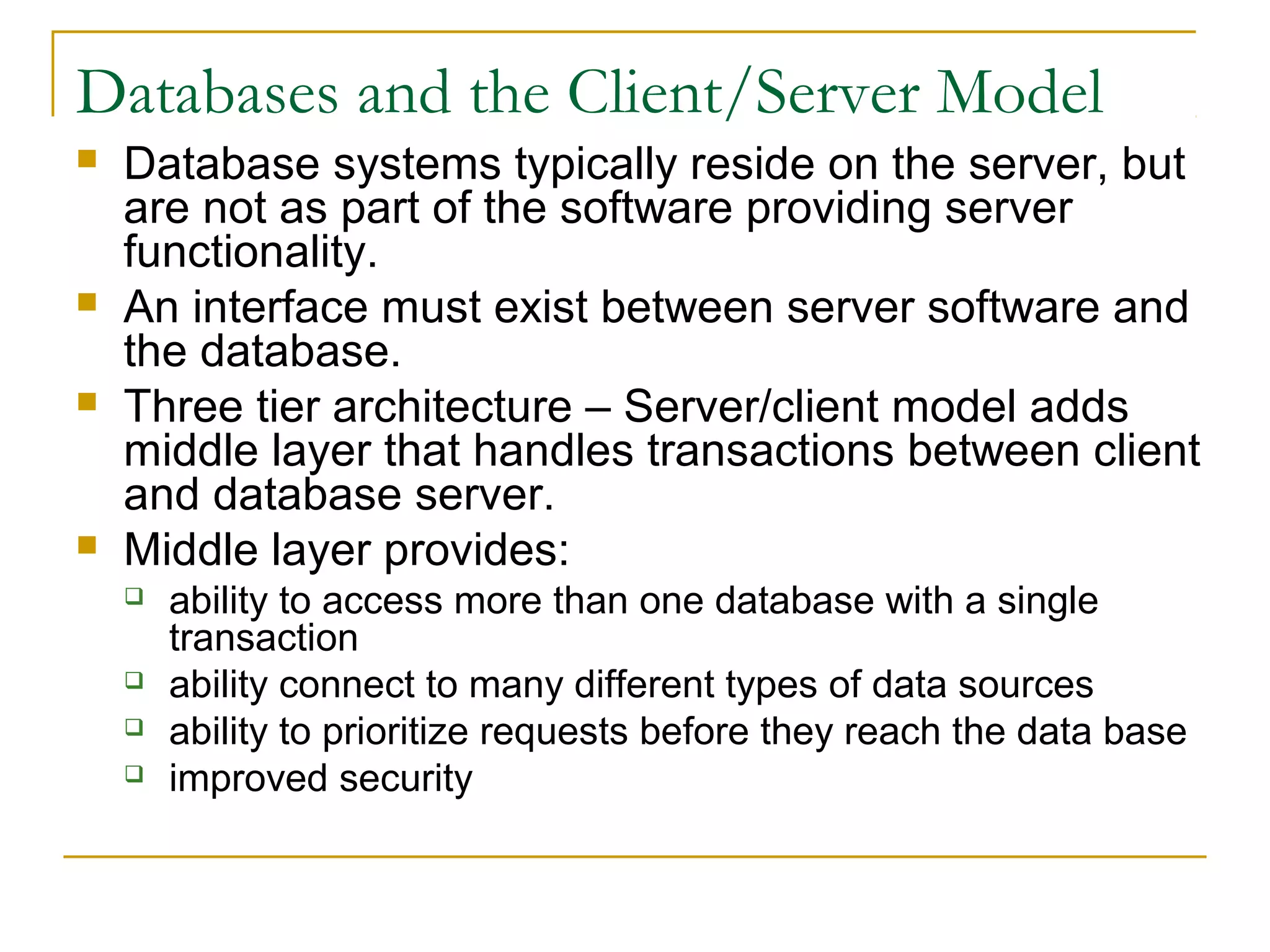 Databases and the Client/Server Model







Database systems typically reside on the server, but
are not as part of the software providing server
functionality.
An interface must exist between server software and
the database.
Three tier architecture – Server/client model adds
middle layer that handles transactions between client
and database server.
Middle layer provides:






ability to access more than one database with a single
transaction
ability connect to many different types of data sources
ability to prioritize requests before they reach the data base
improved security

 