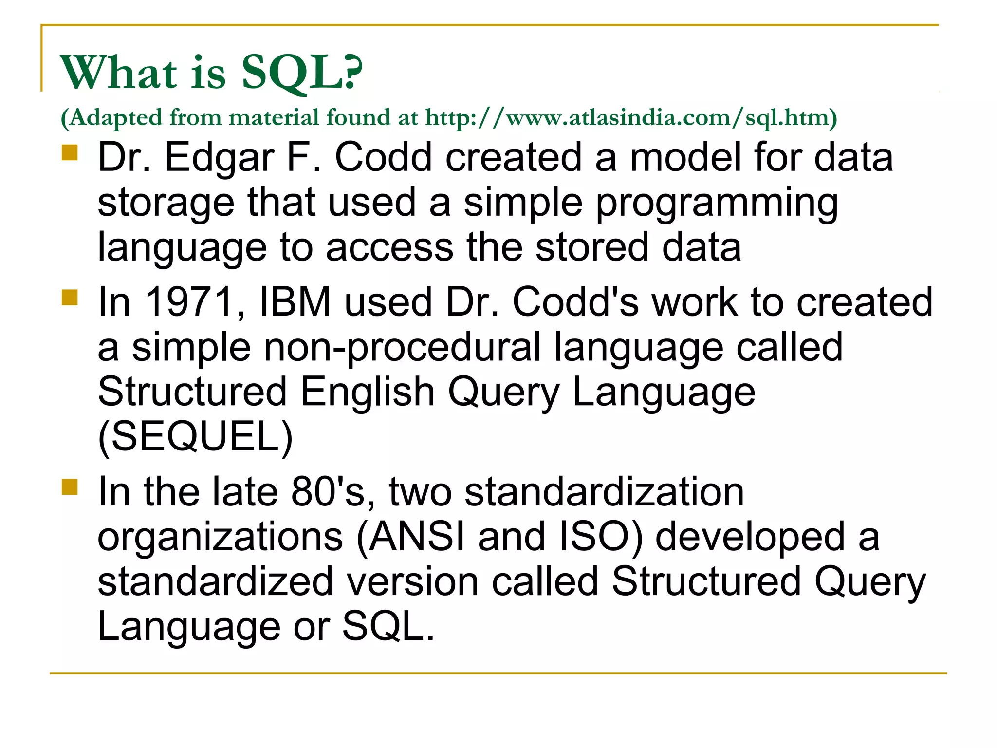 What is SQL?
(Adapted from material found at http://www.atlasindia.com/sql.htm)
 Dr. Edgar F. Codd created a model for data





storage that used a simple programming
language to access the stored data
In 1971, IBM used Dr. Codd's work to created
a simple non-procedural language called
Structured English Query Language
(SEQUEL)
In the late 80's, two standardization
organizations (ANSI and ISO) developed a
standardized version called Structured Query
Language or SQL.

 