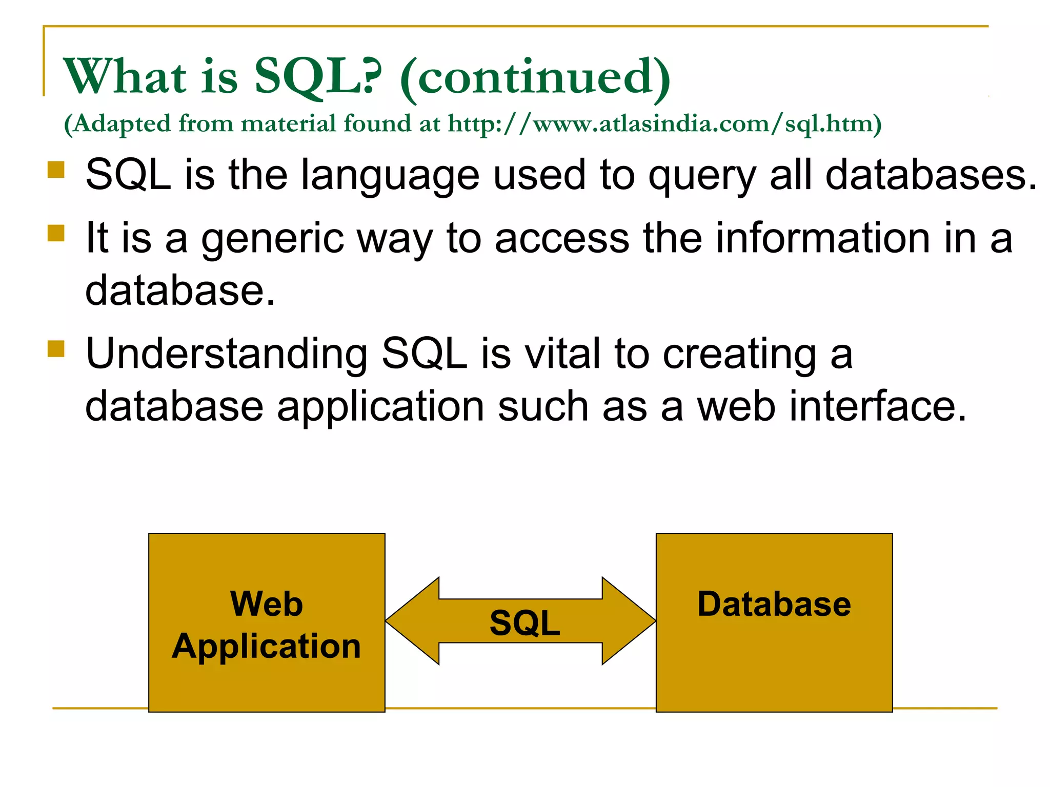 What is SQL? (continued)
(Adapted from material found at http://www.atlasindia.com/sql.htm)






SQL is the language used to query all databases.
It is a generic way to access the information in a
database.
Understanding SQL is vital to creating a
database application such as a web interface.

Web
Application

SQL

Database

 