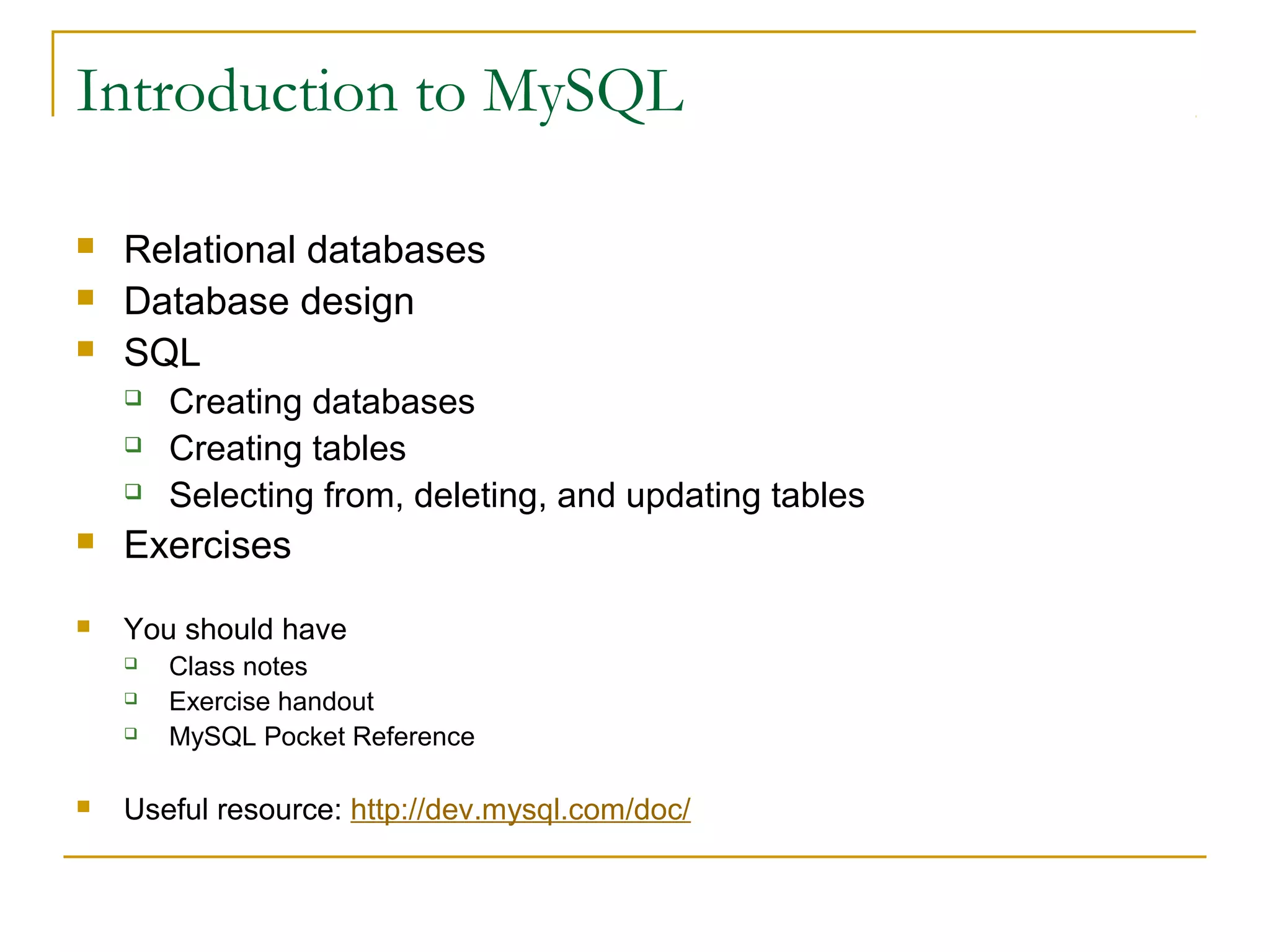 Introduction to MySQL




Relational databases
Database design
SQL




Creating databases
Creating tables
Selecting from, deleting, and updating tables



Exercises



You should have






Class notes
Exercise handout
MySQL Pocket Reference

Useful resource: http://dev.mysql.com/doc/

 