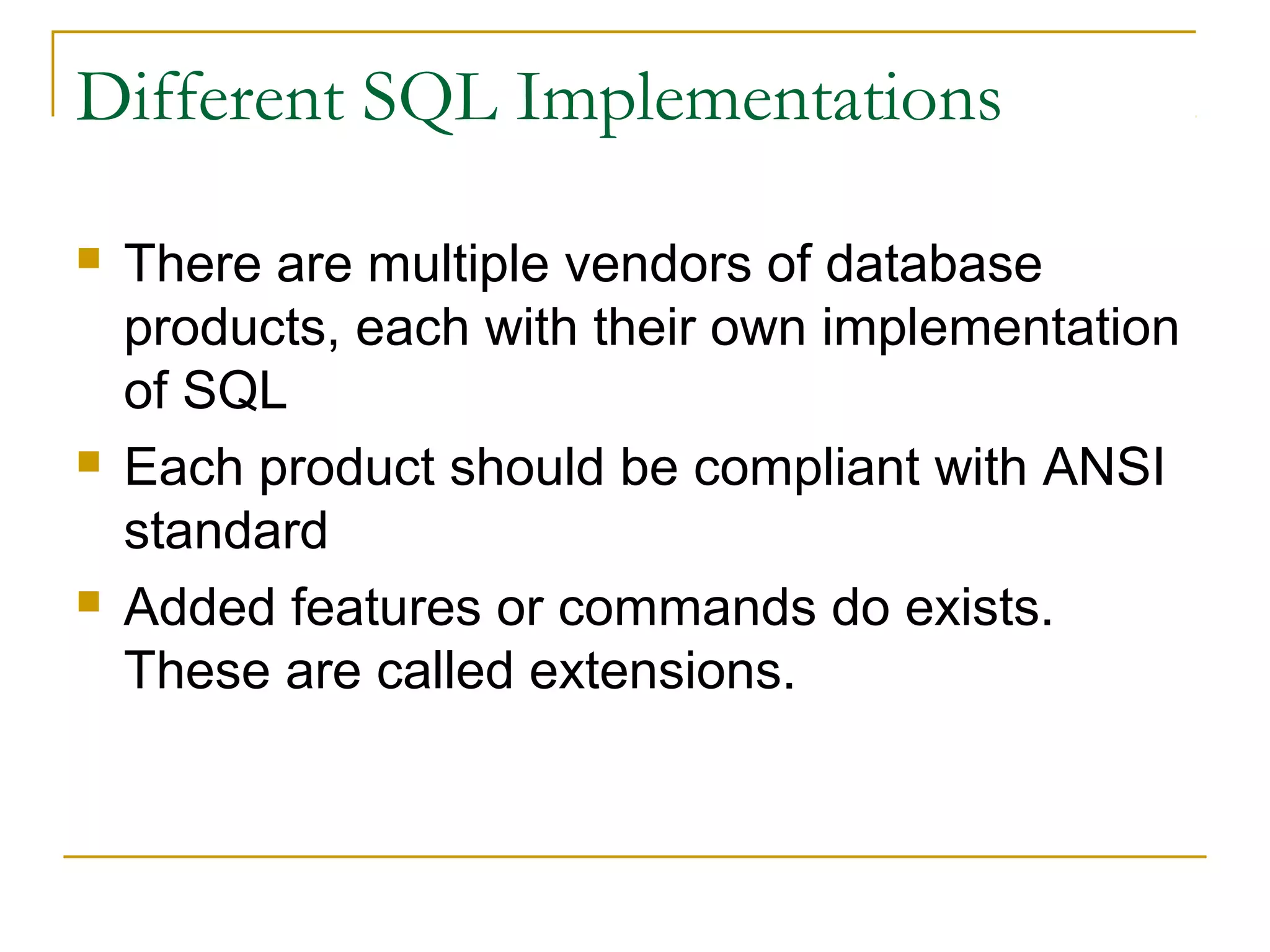 Different SQL Implementations






There are multiple vendors of database
products, each with their own implementation
of SQL
Each product should be compliant with ANSI
standard
Added features or commands do exists.
These are called extensions.

 