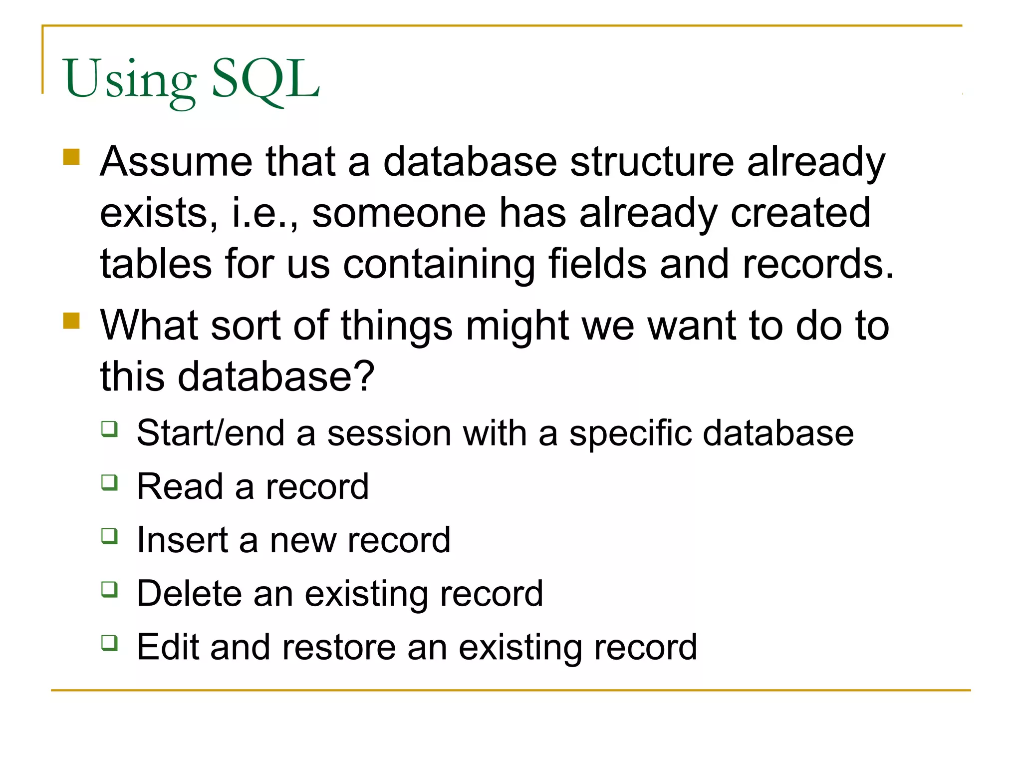 Using SQL




Assume that a database structure already
exists, i.e., someone has already created
tables for us containing fields and records.
What sort of things might we want to do to
this database?






Start/end a session with a specific database
Read a record
Insert a new record
Delete an existing record
Edit and restore an existing record

 