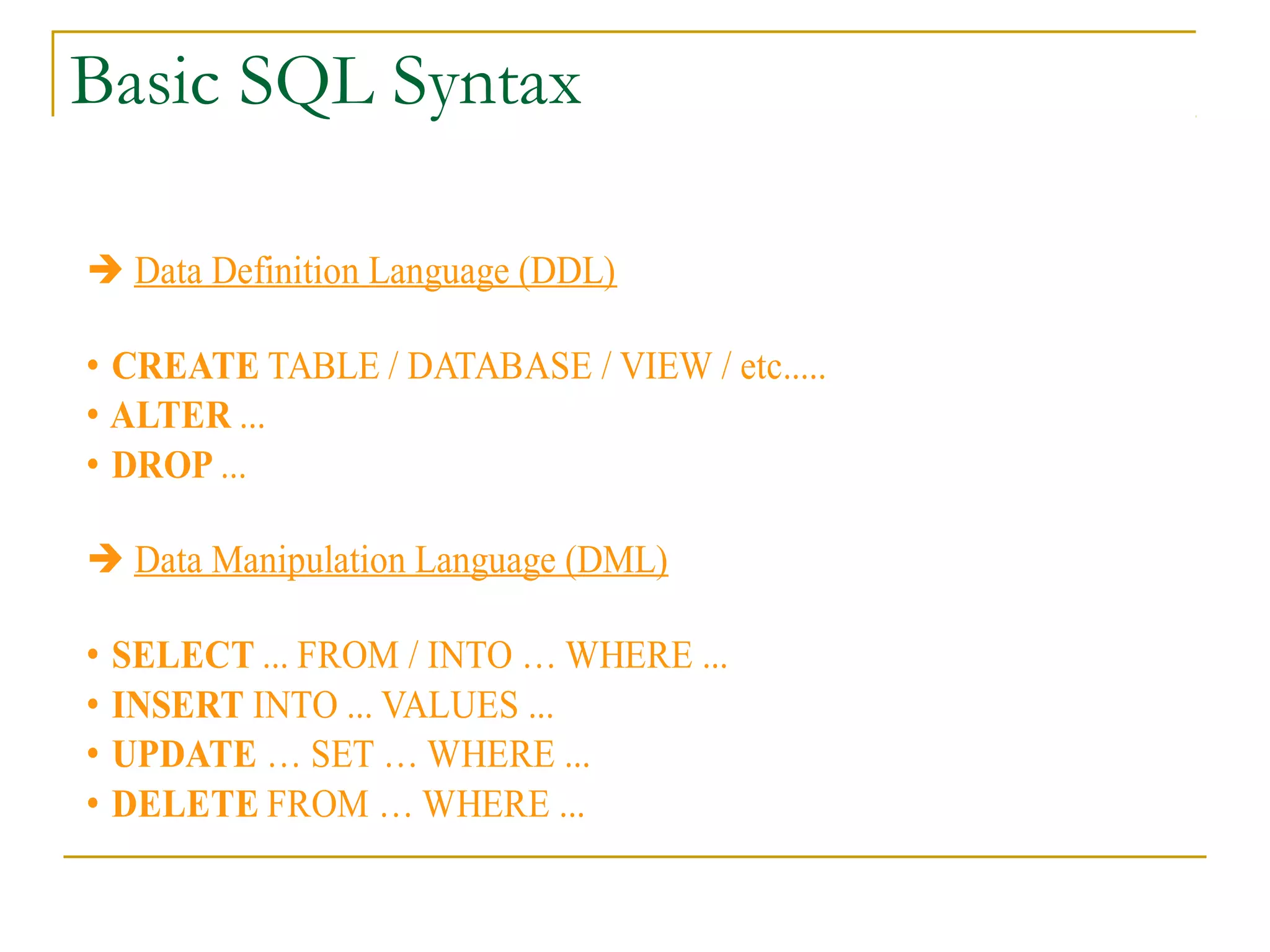 Basic SQL Syntax
➔ Data Definition Language (DDL)
• CREATE TABLE / DATABASE / VIEW / etc.....
• ALTER ...
• DROP ...
➔ Data Manipulation Language (DML)
•
•
•
•

SELECT ... FROM / INTO … WHERE ...
INSERT INTO ... VALUES ...
UPDATE … SET … WHERE ...
DELETE FROM … WHERE ...

 