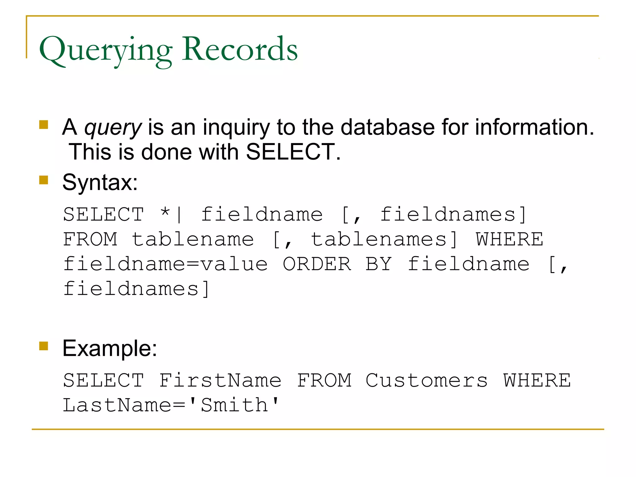 Querying Records






A query is an inquiry to the database for information.
This is done with SELECT.
Syntax:
SELECT *| fieldname [, fieldnames]
FROM tablename [, tablenames] WHERE
fieldname=value ORDER BY fieldname [,
fieldnames]
Example:
SELECT FirstName FROM Customers WHERE
LastName='Smith'

 