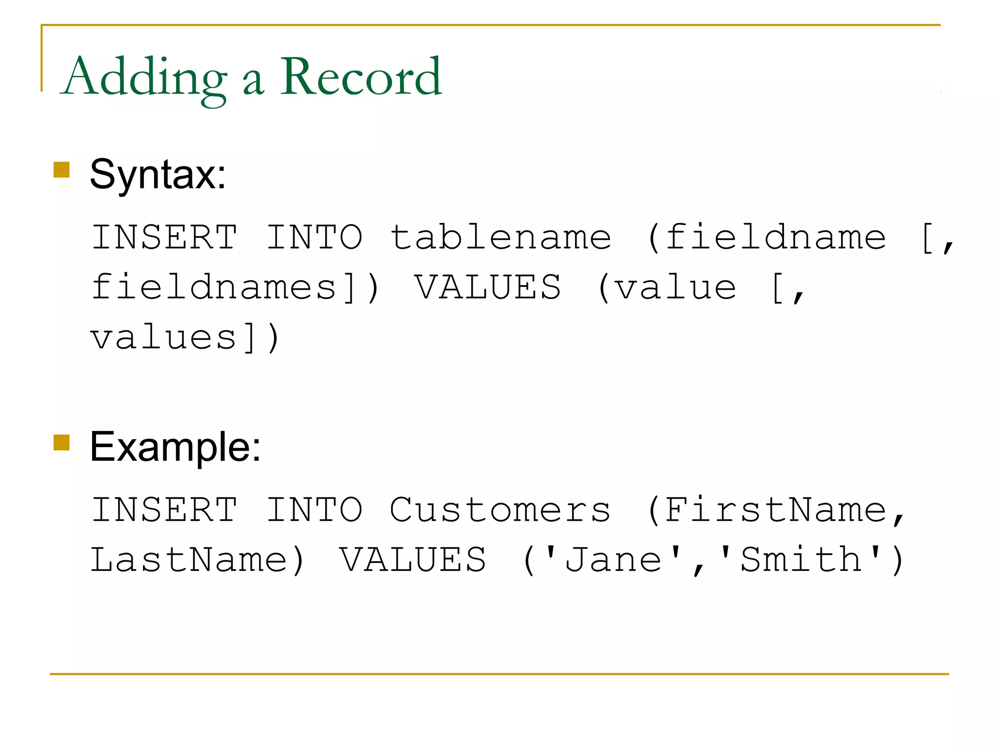 Adding a Record


Syntax:
INSERT INTO tablename (fieldname [,
fieldnames]) VALUES (value [,
values])



Example:
INSERT INTO Customers (FirstName,
LastName) VALUES ('Jane','Smith')

 