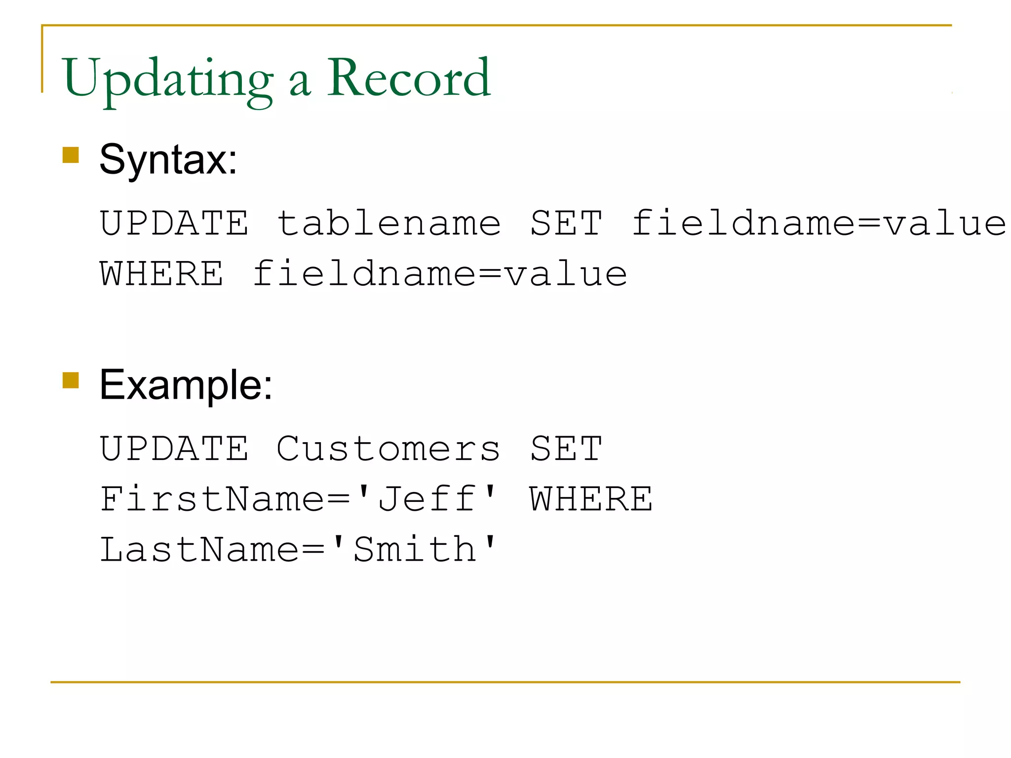 Updating a Record


Syntax:
UPDATE tablename SET fieldname=value
WHERE fieldname=value



Example:
UPDATE Customers SET
FirstName='Jeff' WHERE
LastName='Smith'

 